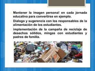  Mantener la imagen persona! en cada jornada
educativa para convertirse en ejemplo.
 Dialogo y sugerencia con los responsables de la
alimentación de los estudiantes.
 implementación de la campaña de reciclaje de
desechos sólidos, mingas con estudiantes y
padres de familia.
 
