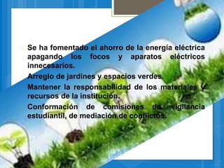  Se ha fomentado el ahorro de la energía eléctrica
apagando los focos y aparatos eléctricos
innecesarios.
 Arreglo de jardines y espacios verdes.
 Mantener la responsabilidad de los materiales y
recursos de la institución.
 Conformación de comisiones de. vigilancia
estudiantil, de mediación de conflictos.
 