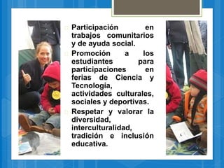  Participación en
trabajos comunitarios
y de ayuda social.
 Promoción a los
estudiantes para
participaciones en
ferias de Ciencia y
Tecnología,
actividades culturales,
sociales y deportivas.
 Respetar y valorar la
diversidad,
interculturalidad,
tradición e inclusión
educativa.
 