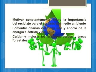  Motivar constantemente sobre la importancia
del reciclaje para el cuidado del medio ambiente
 Fomentar charlas del buen uso y ahorro de la
energía eléctrica y del agua
 Cuidar y mejorar los espacios verdes y áreas
forestales
 