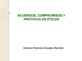 ACUERDOS, COMPROMISOS Y
PROTOCOLOS ÉTICOS
Adriana Patricia Grisales Rendón
 