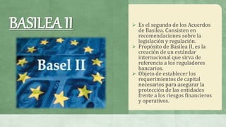  Es el segundo de los Acuerdos
de Basilea. Consisten en
recomendaciones sobre la
legislación y regulación.
 Propósito de Basilea II, es la
creación de un estándar
internacional que sirva de
referencia a los reguladores
bancarios.
 Objeto de establecer los
requerimientos de capital
necesarios para asegurar la
protección de las entidades
frente a los riesgos financieros
y operativos.
BASILEA II
 