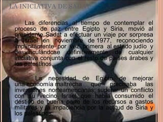 LA INICIATIVA DE SADAT
Las diferencias al tiempo de contemplar el
proceso de paz entre Egipto y Siria, movió al
presidente Sadat a efectuar un viaje por sorpresa
a Israel en noviembre de 1977, reconociendo
implícitamente por vez primera al estado judío y
desvinculándose definitivamente de cualquier
iniciativa conjunta con el resto de países árabes y
los palestinos.
La necesidad de Egipto de mejorar
una economía maltrecha que precisaba las
inversiones norteamericanas; superar un conflicto
con su vecino Israel que había consumido el
destino de buena parte de los recursos a gastos
militares y la impaciencia por la actitud de Siria y
los palestinos.
 