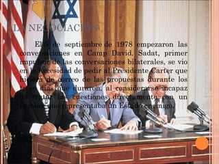 LA NEGOCIACIÓN
El 5 de septiembre de 1978 empezaron las
conversaciones en Camp David. Sadat, primer
impulsor de las conversaciones bilaterales, se vio
en la necesidad de pedir al Presidente Carter que
hiciera de correo de las propuestas durante los
trece días que duraron, al considerarse incapaz
de tratar las cuestiones directamente con un
hombre que representaba un Estado enemigo.
 
