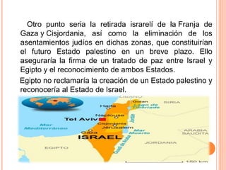 Otro punto seria la retirada israrelí de la Franja de
Gaza y Cisjordania, así como la eliminación de los
asentamientos judíos en dichas zonas, que constituirían
el futuro Estado palestino en un breve plazo. Ello
aseguraría la firma de un tratado de paz entre Israel y
Egipto y el reconocimiento de ambos Estados.
Egipto no reclamaría la creación de un Estado palestino y
reconocería al Estado de Israel.
 