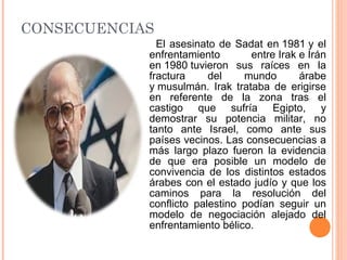CONSECUENCIAS
El asesinato de Sadat en 1981 y el
enfrentamiento entre Irak e Irán
en 1980 tuvieron sus raíces en la
fractura del mundo árabe
y musulmán. Irak trataba de erigirse
en referente de la zona tras el
castigo que sufría Egipto, y
demostrar su potencia militar, no
tanto ante Israel, como ante sus
países vecinos. Las consecuencias a
más largo plazo fueron la evidencia
de que era posible un modelo de
convivencia de los distintos estados
árabes con el estado judío y que los
caminos para la resolución del
conflicto palestino podían seguir un
modelo de negociación alejado del
enfrentamiento bélico.
 