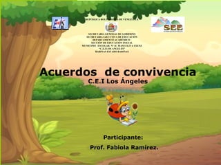 Acuerdos de convivencia
C.E.I Los Ángeles
Participante:
Prof. Fabiola Ramírez.
REPÚBLICA BOLIVARIANA DE VENEZUELA
SECRETARIA GENERAL DE GOBIERNO
SECRETARIA EJECUTIVA DE EDUCACIÓN
DEPARTAMENTO ACADÉMICO
SECCIÓN DE EDUCACIÓN INICIAL
MUNICIPIO ESCOLAR N° 4C MANUELITA SÁENZ
“C.E.I LOS ANGELES”
BARINAS ESTADO BARINAS
 