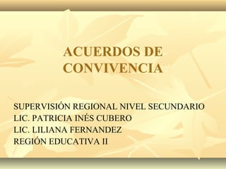 ACUERDOS DE
CONVIVENCIA
SUPERVISIÓN REGIONAL NIVEL SECUNDARIO
LIC. PATRICIA INÉS CUBERO
LIC. LILIANA FERNANDEZ
REGIÓN EDUCATIVA II
 