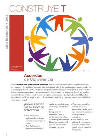 1 
Acuerdos 
de Convivencia 
¿PARA QUÉ SIRVEN 
LOS ACUERDOS DE 
CONVIVENCIA? 
• Para establecer o 
replantear los objetivos 
comunes que persigue el 
Plantel. 
• Para darle nuevos 
significados al espacio 
escolar y a las dinámicas 
sociales que en él tienen 
lugar. 
• Para pensar en 
estrategias claras y 
pertinentes sobre cómo 
colaborar para hacer del 
Plantel un espacio en el 
que nos sintamos más 
cómodos y seguros. 
Imagen tomada de internet. 
• Para entender cuál es 
nuestro rol en la 
comunidad escolar para 
que juntos construyamos 
un mejor espacio 
educativo. 
• Para promover una 
cultura de convivencia 
inclusiva, democrática y 
pacífica entre todos los 
integrantes. 
CONSTRUYE T 
“Somos parte de esta 
comunidad de 
aprendizaje”. 
Ciclo Escolar 2014-2015 
Los Acuerdos de Convivencia Construye T es una serie de declaraciones surgida del debate, 
del consenso y del análisis crítico para fomentar el desarrollo de las habilidades socioemocionales en 
el Plantel; pertenecen a todas y todos los integrantes de la comunidad escolar; tienen como objetivo 
invitar a emprender acciones y a asumir actitudes (individuales y grupales) que beneficien a todos, 
entendiendo que estamos construyendo un espacio comunitario; y persiguen hacer del Plantel un 
lugar con un ambiente propicio para el desarrollo socio-afectivo y cognitivo tanto a nivel individual 
como a nivel grupal. 
 