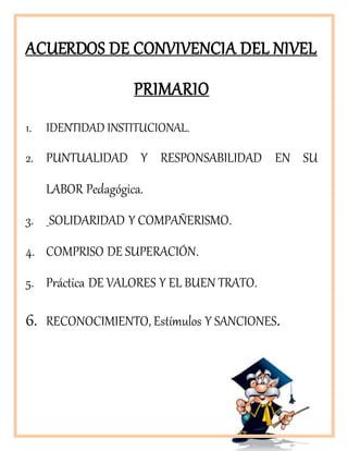 ACUERDOS DE CONVIVENCIA DEL NIVEL
PRIMARIO
1. IDENTIDAD INSTITUCIONAL.
2. PUNTUALIDAD Y RESPONSABILIDAD EN SU
LABOR Pedagógica.
3. SOLIDARIDAD Y COMPAÑERISMO.
4. COMPRISO DE SUPERACIÓN.
5. Práctica DE VALORES Y EL BUEN TRATO.
6. RECONOCIMIENTO, Estímulos Y SANCIONES.
 