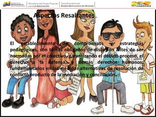 El establecimiento de compromisos y estrategias
pedagógicas, son temas obligados de discusión antes de ser
normadas por el colectivo, garantizando el debido proceso, el
derecho a la defensa, y demás derechos humanos,
fundamentados en las medidas alternativas de resolución de
conflicto producto de la mediación y conciliación.
Aspectos Resaltantes…
 