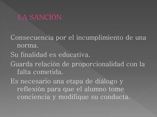Consecuencia por el incumplimiento de una
norma.
Su finalidad es educativa.
Guarda relación de proporcionalidad con la
falta cometida.
Es necesario una etapa de diálogo y
reflexión para que el alumno tome
conciencia y modifique su conducta.
 