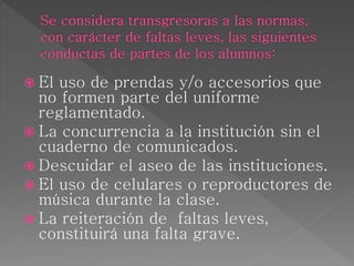  El uso de prendas y/o accesorios que
no formen parte del uniforme
reglamentado.
 La concurrencia a la institución sin el
cuaderno de comunicados.
 Descuidar el aseo de las instituciones.
 El uso de celulares o reproductores de
música durante la clase.
 La reiteración de faltas leves,
constituirá una falta grave.
 