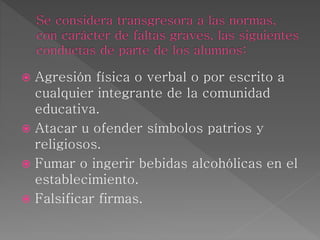  Agresión física o verbal o por escrito a
cualquier integrante de la comunidad
educativa.
 Atacar u ofender símbolos patrios y
religiosos.
 Fumar o ingerir bebidas alcohólicas en el
establecimiento.
 Falsificar firmas.
 