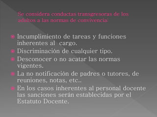  Incumplimiento de tareas y funciones
inherentes al cargo.
 Discriminación de cualquier tipo.
 Desconocer o no acatar las normas
vigentes.
 La no notificación de padres o tutores, de
reuniones, notas, etc..
 En los casos inherentes al personal docente
las sanciones serán establecidas por el
Estatuto Docente.
 