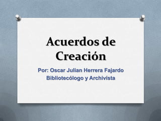 Acuerdos de
    Creación
Por: Oscar Julian Herrera Fajardo
   Bibliotecólogo y Archivísta
 
