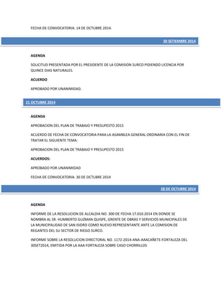 FECHA DE CONVOCATORIA: 14 DE OCTUBRE 2014.
AGENDA
SOLICITUD PRESENTADA POR EL PRESIDENTE DE LA COMISION SURCO PIDIENDO LICENCIA POR
QUINCE DIAS NATURALES.
ACUERDO
APROBADO POR UNANIMIDAD.
AGENDA
APROBACION DEL PLAN DE TRABAJO Y PRESUPESTO 2015
ACUERDO DE FECHA DE CONVOCATORIA PARA LA ASAMBLEA GENERAL ORDINARIA CON EL FIN DE
TRATAR EL SIGUIENTE TEMA:
APROBACION DEL PLAN DE TRABAJO Y PRESUPESTO 2015
ACUERDOS:
APROBADO POR UNANIMIDAD
FECHA DE CONVOCATORIA: 30 DE OCTUBRE 2014
AGENDA
INFORME DE LA RESOLUCION DE ALCALDIA NO. 300 DE FECHA 17.010.2014 EN DONDE SE
NOMBRA AL SR. HUMBERTO GUZMAN QUISPE, GRENTE DE OBRAS Y SERVICIOS MUNICIPALES DE
LA MUNICIPALIDAD DE SAN ISIDRO COMO NUEVO REPRESENTANTE ANTE LA COMISION DE
REGANTES DEL SU SECTOR DE RIEGO SURCO.
INFORME SOBRE LA RESOLUCION DIRECTORAL NO. 1172-2014-ANA-AAACAÑETE-FORTALEZA DEL
30SET2014, EMITIDA POR LA AAA FORTALEZA SOBRE CASO CHORRILLOS
30 SETIEMBRE 2014
21 OCTUBRE 2014
28 DE OCTUBRE 2014
 