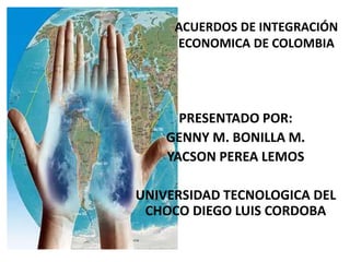 ACUERDOS DE INTEGRACIÓN
ECONOMICA DE COLOMBIA
PRESENTADO POR:
GENNY M. BONILLA M.
YACSON PEREA LEMOS
UNIVERSIDAD TECNOLOGICA DEL
CHOCO DIEGO LUIS CORDOBA
 
