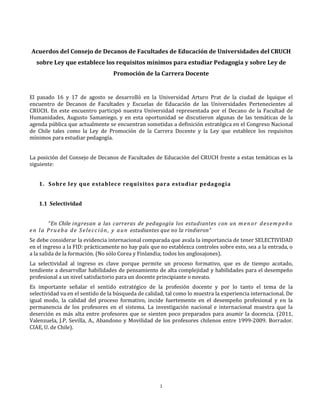 Acuerdos del Consejo de Decanos de Facultades de Educación de Universidades del CRUCH
  sobre Ley que establece los requisitos mínimos para estudiar Pedagogía y sobre Ley de
                                  Promoción de la Carrera Docente


El pasado 16 y 17 de agosto se desarrolló en la Universidad Arturo Prat de la ciudad de Iquique el
encuentro de Decanos de Facultades y Escuelas de Educación de las Universidades Pertenecientes al
CRUCH. En este encuentro participó nuestra Universidad representada por el Decano de la Facultad de
Humanidades, Augusto Samaniego, y en esta oportunidad se discutieron algunas de las temáticas de la
agenda pública que actualmente se encuentran sometidas a definición estratégica en el Congreso Nacional
de Chile tales como la Ley de Promoción de la Carrera Docente y la Ley que establece los requisitos
mínimos para estudiar pedagogía.


La posición del Consejo de Decanos de Facultades de Educación del CRUCH frente a estas temáticas es la
siguiente:


   1. Sobre ley que establece requisitos para estudiar pedagogía


   1.1 Selectividad


         “En Chile ingresan a las carreras de pedagogía los estudiantes con un m e n o r d e s e m p e ñ o

Se debe considerar la evidencia internacional comparada que avala la importancia de tener SELECTIVIDAD
e n l a P r u e b a d e S e l e c c i ó n , y a u n estudiantes que no la rindieron”

en el ingreso a la FID: prácticamente no hay país que no establezca controles sobre esto, sea a la entrada, o
a la salida de la formación. (No sólo Corea y Finlandia; todos los anglosajones).
La selectividad al ingreso es clave porque permite un proceso formativo, que es de tiempo acotado,
tendiente a desarrollar habilidades de pensamiento de alta complejidad y habilidades para el desempeño
profesional a un nivel satisfactorio para un docente principiante o novato.
Es importante señalar el sentido estratégico de la profesión docente y por lo tanto el tema de la
selectividad va en el sentido de la búsqueda de calidad, tal como lo muestra la experiencia internacional. De
igual modo, la calidad del proceso formativo, incide fuertemente en el desempeño profesional y en la
permanencia de los profesores en el sistema. La investigación nacional e internacional muestra que la
deserción es más alta entre profesores que se sienten poco preparados para asumir la docencia. (2011,
Valenzuela, J.P, Sevilla, A., Abandono y Movilidad de los profesores chilenos entre 1999-2009. Borrador.
CIAE, U. de Chile).




                                                     1
 