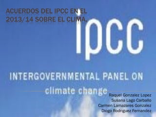 ACUERDOS DEL IPCC EN EL
2013/14 SOBRE EL CLIMA.
Raquel Gonzalez Lopez
Susana Lago Carballo
Carmen Lamazares Gonzalez
Diogo Rodriguez Fernandez1
 