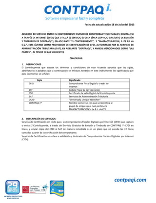 Fecha de actualización 18 de Julio del 2013
ACUERDO DE SERVICIO ENTRE EL CONTRIBUYENTE EMISOR DE COMPROBANTE(S) FISCAL(ES) DIGITAL(ES)
A TRAVÉS DE INTERNET (CFDI), QUE UTILIZA EL SERVICIO CFDI EN LÍNEA (SERVICIO GRATUITO DE EMISIÓN
Y TIMBRADO DE CONTPAQi®), EN ADELANTE “EL CONTRIBUYENTE”, Y “MASFACTURACION, S. DE R.L de
C.V.”, ESTE ÚLTIMO COMO PROVEEDOR DE CERTIFICACIÓN DE CFDI, AUTORIZADO POR EL SERVICIO DE
ADMINISTRACIÓN TRIBUTARIA (SAT), EN ADELANTE “CONTPAQi”, Y AMBOS MENCIONADOS COMO “LAS
PARTES”, AL TENOR DE LAS SIGUIENTES
CLÁUSULAS:
1. DEFINICIONES
El Contribuyente que acepte los términos y condiciones de este Acuerdo aprueba que las siglas,
abreviaturas o palabras que a continuación se enlistan, tendrán en este instrumento los significados que
para las mismas se señalan:
Sigla Significado
CFDI Comprobante Fiscal Digital a través de
Internet
CFF Código Fiscal de la Federación
CSD Certificado de sello Digital del Contribuyente
SAT Servicios de Administración Tributaria
UUID “Universally Unique Identifier”
CONTPAQ i® Nombre comercial con que se identifica al
grupo de empresas al cual pertenece
MASFACTURACION S. de R.L. de C.V.
2. DESCRIPCIÓN DE SERVICIOS
Servicio de Certificación sin costo para los Comprobantes Fiscales Digitales por Internet (CFDI) que capture
y emita El Contribuyente, a través del Servicio Gratuito de Emisión y Timbrado de CONTPAQ i® (CFDI en
línea), y enviar copia del CFDI al SAT de manera inmediata o en un plazo que no exceda las 72 horas
contadas a partir de la certificación del comprobante.
Servicio de Certificación se refiere a validación y timbrado de Comprobantes Fiscales Digitales por Internet
(CFDI).
 