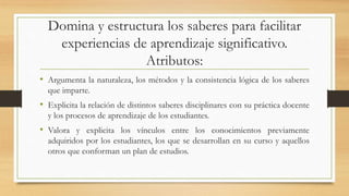 Domina y estructura los saberes para facilitar
experiencias de aprendizaje significativo.
Atributos:
• Argumenta la naturaleza, los métodos y la consistencia lógica de los saberes
que imparte.
• Explicita la relación de distintos saberes disciplinares con su práctica docente
y los procesos de aprendizaje de los estudiantes.
• Valora y explicita los vínculos entre los conocimientos previamente
adquiridos por los estudiantes, los que se desarrollan en su curso y aquellos
otros que conforman un plan de estudios.
 