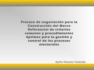 Proceso de negociación para la
Construcción del Marco
Referencial de criterios
comunes y procedimientos
óptimos para la gestión y
control de los procesos
electorales
Aylin Chacón Tulande
 