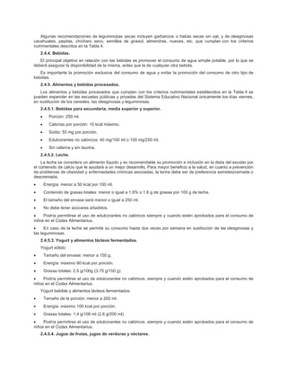 Algunas recomendaciones de leguminosas secas incluyen garbanzos o habas secas sin sal, y de oleaginosas
cacahuates, pepitas, chícharo seco, semillas de girasol, almendras, nueces, etc. que cumplan con los criterios
nutrimentales descritos en la Tabla 4.
2.4.4. Bebidas.
El principal objetivo en relación con las bebidas es promover el consumo de agua simple potable, por lo que se
deberá asegurar la disponibilidad de la misma, antes que la de cualquier otra bebida.
Es importante la promoción exclusiva del consumo de agua y evitar la promoción del consumo de otro tipo de
bebidas.
2.4.5. Alimentos y bebidas procesados.
Los alimentos y bebidas procesados que cumplan con los criterios nutrimentales establecidos en la Tabla 4 se
pueden expender en las escuelas públicas y privadas del Sistema Educativo Nacional únicamente los días viernes,
en sustitución de los cereales, las oleaginosas y leguminosas.
2.4.5.1. Bebidas para secundaria, media superior y superior.
• Porción: 250 ml.
• Calorías por porción: 10 kcal máximo.
• Sodio: 55 mg por porción.
• Edulcorantes no calóricos: 40 mg/100 ml o 100 mg/250 ml.
• Sin cafeína y sin taurina.
2.4.5.2. Leche.
La leche se considera un alimento líquido y es recomendable su promoción e inclusión en la dieta del escolar por
el contenido de calcio que le ayudará a un mejor desarrollo. Para mayor beneficio a la salud, en cuanto a prevención
de problemas de obesidad y enfermedades crónicas asociadas, la leche debe ser de preferencia semidescremada o
descremada.
• Energía: menor a 50 kcal por 100 ml.
• Contenido de grasas totales: menor o igual a 1.6% o 1.6 g de grasas por 100 g de leche.
• El tamaño del envase será menor o igual a 250 ml.
• No debe tener azúcares añadidos.
• Podría permitirse el uso de edulcorantes no calóricos siempre y cuando estén aprobados para el consumo de
niños en el Codex Alimentarius.
• En caso de la leche se permite su consumo hasta dos veces por semana en sustitución de las oleaginosas y
las leguminosas.
2.4.5.3. Yogurt y alimentos lácteos fermentados.
Yogurt sólido:
• Tamaño del envase: menor a 150 g.
• Energía: máximo 80 kcal por porción.
• Grasas totales: 2.5 g/100g (3.75 g/150 g)
• Podría permitirse el uso de edulcorantes no calóricos, siempre y cuando estén aprobados para el consumo de
niños en el Codex Alimentarius.
Yogurt bebible y alimentos lácteos fermentados:
• Tamaño de la porción: menor a 200 ml.
• Energía: máximo 100 kcal por porción.
• Grasas totales: 1.4 g/100 ml (2.8 g/200 ml)
• Podría permitirse el uso de edulcorantes no calóricos. siempre y cuando estén aprobados para el consumo de
niños en el Codex Alimentarius.
2.4.5.4. Jugos de frutas, jugos de verduras y néctares.
 