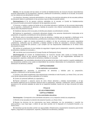 Décimo.- En las escuelas del tipo básico el Comité de Establecimientos de Consumo Escolar desarrollará las
acciones relacionadas con la preparación, expendio y distribución de alimentos y bebidas en la escuela, de acuerdo
con los criterios de una alimentación correcta.
Los directivos, docentes y personal administrativo y de apoyo a los servicios educativos de las escuelas públicas
de educación básica no participarán en las acciones a que se refiere el párrafo anterior.
Decimoprimero.- A fin de generar entornos saludables en la escuela, el Comité de Establecimientos
de Consumo Escolar promoverá la realización de las siguientes acciones:
I. Convocar a madres y padres de familia de la comunidad educativa a participar en las acciones relacionadas
con el expendio y distribución de alimentos y bebidas de acuerdo a los criterios nutrimentales establecidos en el
Anexo Único del presente Acuerdo;
II. Establecer alianzas entre la escuela y la familia para adoptar una alimentación correcta;
III. Gestionar la capacitación y orientación alimentaria dirigida a las personas directamente involucradas en la
preparación, el expendio y la distribución de los alimentos y bebidas;
IV. Difundir entre la comunidad educativa el tipo de alimentos y bebidas que se expenden y distribuyen en la
escuela, basados en las recomendaciones y prohibiciones contenidas en el Anexo Único del presente Acuerdo;
V. Supervisar y vigilar de manera permanente la calidad y el tipo de productos que pueden expenderse
y distribuirse, verificando que los alimentos y bebidas señalen la fecha de caducidad o consumo preferente,
la información nutrimental del producto y que cumplan con las disposiciones establecidas en el Anexo Único
del presente Acuerdo;
VI. Verificar el cumplimiento de las medidas de seguridad e higiene para la preparación, expendio y distribución
de alimentos y bebidas en la escuela, y
VII. Las demás que le encomiende el Consejo Escolar de Participación Social.
Decimosegundo.- El Comité de Establecimientos de Consumo Escolar dará cuenta al Consejo Escolar
de Participación Social de las acciones desarrolladas y, en su caso, de las irregularidades detectadas en
la preparación, expendio y distribución de alimentos y bebidas en la escuela.
Decimotercero.- Las autoridades educativas de las escuelas de los tipos medio superior y superior establecerán
los mecanismos conforme a los cuales se desarrollarán las acciones relacionadas con la preparación, expendio y
distribución de alimentos y bebidas.
CAPÍTULO SEGUNDO
De los aspirantes a proveedores
Decimocuarto.- Los aspirantes a proveedores de alimentos y bebidas para su preparación,
expendio y distribución en las escuelas deberán:
I. Conocer y dar cabal cumplimiento a las disposiciones contenidas en este Acuerdo y su Anexo Único, así como
a las demás disposiciones jurídicas aplicables en la materia;
II. Contar con personal calificado y/o capacitado, y
III. Recibir orientación y asesoría acerca de cómo ofrecer alimentos y bebidas recomendables y el tipo
de medidas higiénicas que es necesario observar para su preparación, expendio y distribución, para lo cual podrán
apoyarse en los servicios estatales de salud de su respectiva localidad, cuando así se haya convenido con estos
últimos.
TÍTULO IV
DE LAS ATRIBUCIONES
CAPÍTULO PRIMERO
De las autoridades educativas
Decimoquinto.- Corresponde a las autoridades educativas, en su respectivo ámbito de competencia:
I. Difundir en las escuelas el contenido del presente Acuerdo y su Anexo Único;
II. Revisar los términos de los instrumentos que tienen celebrados con los proveedores y suscribir los
actos jurídicos a que haya lugar, a efecto de que sean acordes con lo dispuesto en el presente Acuerdo y su
Anexo Único;
III. Garantizar que las escuelas cuenten con agua potable, infraestructura y equipamiento necesarios para brindar
higiene y seguridad en la preparación, expendio y distribución de alimentos y bebidas;
 
