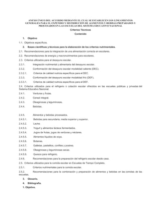 ANEXO ÚNICO DEL ACUERDO MEDIANTE EL CUAL SE ESTABLECEN LOS LINEAMIENTOS
GENERALES PARA EL EXPENDIO Y DISTRIBUCIÓN DE ALIMENTOS Y BEBIDAS PREPARADOS Y
PROCESADOS EN LAS ESCUELAS DEL SISTEMA EDUCATIVO NACIONAL
Criterios Técnicos
Contenido
1. Objetivo
1.1. Objetivos específicos.
2. Bases científicas y técnicas para la elaboración de los criterios nutrimentales.
2.1. Recomendaciones para la integración de una alimentación correcta en escolares.
2.2. Recomendaciones de energía y macronutrimentos para escolares.
2.3. Criterios utilizados para el desayuno escolar.
2.3.1. Integración nutrimental y alimentaria del desayuno escolar.
2.3.2. Conformación del desayuno escolar modalidad caliente (DEC).
2.3.2.1. Criterios de calidad nutricia específicos para el DEC.
2.3.3. Conformación del desayuno escolar modalidad frío (DEF).
2.3.3.1. Criterios de calidad nutricia específicos para el DEF.
2.4. Criterios utilizados para el refrigerio o colación escolar ofrecidos en las escuelas públicas y privadas del
Sistema Educativo Nacional.
2.4.1. Verduras y frutas.
2.4.2. Cereal integral.
2.4.3. Oleaginosas y leguminosas.
2.4.4. Bebidas.
2.4.5. Alimentos y bebidas procesados.
2.4.5.1. Bebidas para secundaria, media superior y superior.
2.4.5.2. Leche.
2.4.5.3. Yogurt y alimentos lácteos fermentados.
2.4.5.4. Jugos de frutas, jugos de verduras y néctares.
2.4.5.5. Alimentos líquidos de soya.
2.4.5.6. Botanas.
2.4.5.7. Galletas, pastelitos, confites y postres.
2.4.5.8. Oleaginosas y leguminosas secas.
2.4.5.9. Quesos para refrigerio.
2.4.6. Recomendaciones para la preparación del refrigerio escolar desde casa.
2.5. Criterios utilizados para la comida escolar en Escuelas de Tiempo Completo.
2.5.1. Criterios nutrimentales para la comida escolar.
2.5.2. Recomendaciones para la combinación y preparación de alimentos y bebidas en las comidas de las
escuelas.
3. Glosario.
4. Bibliografía.
1. Objetivo.
 