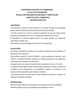 UNIVERSIDAD NACIONAL DE CHIMBORAZO
FACULTAD DE INGENIERÍA
ESCUELA DE INGENIERÍA EN SISTEMAS Y COMPUTACIÓN
BASE DE DATOS I /SEMESTRAL
ACUERDOS INICIALES
ASISTENCIA
Si el docente no está a la hora indicada en el horario (exacta), los estudiantes
podrán retirarse indicando al director de escuela de esta novedad.
A los 20 minutos de la hora se tomará la asistencia de ese día, luego podrán
ingresar los estudiantes, pero no se considerará la asistencia de ese día.
El estudiante y el Docente deberá asistir a sus clases aseado, con vestimenta
adecuada (no gorras, etc...)
Cumplimiento estricto del reglamento (mínimo 70% asistencia)
EVALUACIÓN
Se tomarán evaluaciones continuas, las cuales se planificara con el estudiante 15
días antes de la evaluación.
Está prohibido aplicar la Curva de GAUSS, o tomar exámenes de gracias u otro
método, no receptar lecciones, exámenes o trabajos atrasados sin la justificación
correspondiente avalada por la institución.
Cualquier intento de copia en el examen tiene la valoración mínima. (1 Punto)
La siguiente clase luego de haber rendido alguna evaluación se dará a conocer los
resultados de las evaluaciones y se procederá a realizar la corrección con la
presencia de los estudiantes para avalar la nota final.
Las preguntas estarán acordes de los temas dados por el docente en clases o en
trabajos individuales o grupales.
METODOLOGÍA
El docente debe impartir los contenidos de la asignatura de manera detallada.
Realizar trabajos en grupo para facilitar el aprendizaje en el aula.
 