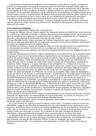 La aceleración del proceso de integración entre Argentina y Brasil llevó a Uruguay y Paraguay a
solicitar su incorporación al proceso de integración, que fue finalmente aceptada, dando lugar a la
firma del Tratado de Asunción el 26 de marzo de 1991, el cual prevé la construcción de un Mercado
Común basado en la libre circulación de bienes y factores productivos entre los países miembros, la
eliminación de los aranceles aduaneros y de las restricciones no arancelarias, el establecimiento de un
arancel externo común y la armonización de políticas macroeconómicas entre los países miembros. La
eliminación de aranceles se llevó a cabo a partir de un cronograma de desgravación arancelaria
automático y lineal y la fijación de un arancel externo común a partir del 1 de enero de 1995.
El Tratado de Asunción tiene 24 artículos y 5 anexos: programa general de liberación comercial,
régimen general de origen, solución de controversias, cláusulas de salvaguardia y definición de los
subgrupos de trabajo.
4.5.2. Estructura Orgánica
La estructura orgánica del Tratado está compuesta por:
El Consejo del Mercado Común, órgano superior de conducción política del MERCOSUR conformado por
los ministros de relaciones exteriores y ministros de economía de los estados partes. Se encarga de la
toma de decisiones para asegurar el cumplimiento de los objetivos establecidos por el Tratado de
Asunción y para alcanzar la constitución final del mercado común;
El Grupo Mercado Común: órgano ejecutivo del Tratado integrado por cuatro miembros titulares y
alternos de cada país designados por los respectivos gobiernos. Se pronuncia mediante resoluciones,
las cuales son obligatorias para los Estados Partes;
La Comisión de Comercio: órgano encargado de asistir al Grupo Mercado Común en la aplicación de
los instrumentos de política comercial común, acordados por los Estados Partes para el
funcionamiento de la unión aduanera. Se pronuncia mediante directivas que son obligatorias para los
Estados Partes;
La Comisión Parlamentaria Conjunta: órgano representativo de los parlamentos de los Estados Partes,
integrada por igual número de parlamentarios representantes de los Estados Partes. Se encarga de
acelerar los procedimientos internos para la pronta entrada en vigor de las normas emanadas de los
órganos del Mercosur. Emite recomendaciones al Consejo de Mercado Común por intermedio del
Grupo Mercado Común. El papel que cabe a este órgano formado por 64 diputados y senadores de
Argentina, Brasil, Paraguay y Uruguay está lejos de ser protagónico en un bloque en el que las
decisiones son tomadas por representantes de los poderes ejecutivos, cuando no por los presidentes
mismos. A diferencia de la Unión Europea los diputados y senadores del bloque regional no tienen
peso en las decisiones que toman los gobiernos. No contar con una representación institucional
estable con poder de decisión en el Mercosur es una de las principales fallas, según los legisladores,
de allí que con el fin de avanzar en el fortalecimiento y la profundización de la estructura institucional
del bloque, en el mes de julio próximo pasado tuvo lugar en la ciudad de Santa Fe la XV reunión de la
Comisión Parlamentaria Conjunta (CPC) en donde fue presentado un documento por parte de la
Argentina aprobado por la Comisión, que plantea la necesidad de ir superando sucesivas etapas hasta
lograr la modificación del Protocolo de Ouro Pretto (el tratado que regula la constitución institucional
del bloque) y crear un Parlamento del Mercosur. A diferencia de lo que sucede con la CPC, que carece
de poder decisorio dentro del bloque, la propuesta otorga tres funciones básicas al nuevo órgano:
parlamentaria (como ámbito de discución y representación de los congresos del Mercosur), legislativa
(para la creación de Derecho Comunitario) y consultiva (respecto del impacto social, económico y
político del avance de la integración);
El Foro Consultivo Económico-Social: órgano de representación de los sectores económicos y sociales,
integrado por igual número de representantes de cada Estado Parte. Su función es consultiva y se
pronuncia por medio de recomendaciones al Grupo Mercado Común;
La Secretaría Administrativa: órgano de apoyo operativo, responsable de la prestación de servicios a
los demás órganos del Mercosur.
El 1/1/95 entraron en vigencia el arancel externo común (AEC) y la política comercial común del
MERCOSUR. Luego de casi dos años de negociaciones, los cuatro Estados Partes consensuaron una
estructura arancelaria común en base a los criterios establecidos por los Presidentes en diciembre de
1992, esto es, un arancel máximo de 20 %, mínimo de 0 % y un conjunto de excepciones a dicho
arancel común que convergen al mismo, en un período de seis años (excepto los bienes de
informática y telecomunicaciones que pueden tener una convergencia de hasta diez años).
La estructura del AEC tiene once niveles arancelarios, de dos puntos porcentuales cada uno,
comprendidos entre 0 y 20 %. Dicha estructura arancelaria tiene excepciones, permitiéndosele a cada
país presentar una lista de 300 productos (399 en el caso de Paraguay) que son excluidos
temporariamente del AEC. Las excepciones serán eliminadas en el año 2001 (2006 en el caso de
Paraguay).
10
 