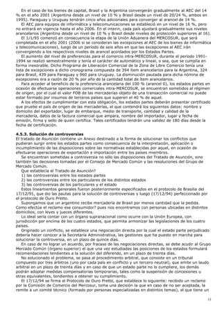 En el caso de los bienes de capital, Brasil y la Argentina convergerán gradualmente al AEC del 14
% en el año 2001 (Argentina desde un nivel de 10 % y Brasil desde un nivel de 20/24 %, ambos en
1995). Paraguay y Uruguay tendrán cinco años adicionales para converger al arancel de 14 %.
El AEC para equipos de informática y telecomunicaciones se estableció en un nivel de 16 %, pero
no entrará en vigencia hasta el año 2006. En el interin, cada país ajustará gradualmente sus niveles
arancelarios (Argentina desde un nivel de 10 % y Brasil desde niveles de protección superiores al 16).
El 1/1/95 comenzó en consecuencia la etapa de la Unión Aduanera del MERCOSUR, que será
completada en el año 2001 (2006 si se consideran las excepciones al AEC de los bienes de informática
y telecomunicaciones), luego de un período de seis años en que las excepciones al AEC irán
convergiendo a los respectivos niveles de arancel acordados por los Estados Partes.
El aumento del nivel de preferencias para el comercio intra-MERCOSUR, durante el período 1991-
1994 se realizó semestralmente y tenía el carácter de automático y lineal, o sea, que se cumplía en
forma inexorable. Dicho Programa de Liberación Comercial de la Zona de Libre Comercio tenía una
lista de excepciones a dicho cronograma compuesta de 394 ítem arancelarios para la Argentina, 324
para Brasil, 439 para Paraguay y 960 para Uruguay. La disminución pautada para dicha nómina de
excepciones era a razón de 20 % por año de la cantidad total de ítem arancelarios.
Para acceder al beneficio de la preferencia arancelaria del 100 % (arancel 0), los estados partes en
ocasión de efectuarse operaciones comerciales intra-MERCOSUR, se encuentran sometidos al régimen
de origen, por el cual el valor FOB de las mercaderías objeto de una transacción comercial no puede
estar formado por insumos de terceros países que superen el 40 % de aquel.
A los efectos de cumplimentar con esta obligación, los estados partes deberán presentar certificado
que pruebe el país de origen de las mercaderías, el que contendrá los siguientes datos: nombre y
domicilio del exportador, lugar de embarque, medio de transporte, cantidad y calidad de la
mercadería, datos de la factura comercial que ampara, nombre del importador, lugar y fecha de
emisión, firma y sello de quien certifica. Tales certificados tendrán una validez de 180 días desde la
fecha de certificación.
4.5.3. Solución de controversias
El tratado de Asunción contiene un Anexo destinado a la forma de solucionar los conflictos que
pudieran surgir entre los estados partes como consecuencia de la interpretación, aplicación o
incumplimiento de las disposiciones sobre las normativas establecidas por aquel, en ocasión de
efectuarse operaciones de exportación e importación entre los países miembros.
Se encuentran sometidas a controversia no sólo las disposiciones del Tratado de Asunción, sino
también las decisiones tomadas por el Consejo de Mercado Común y las resoluciones del Grupo de
Mercado Común.
Que establecía el Tratado de Asunción?
1) las controversias entre los estados partes
2) las controversias entre los particulares de los distintos estados
3) las controversias de los particulares y el estado
Estos lineamientos generales fueron posteriormente especificados en el protocolo de Brasilia del
17/12/91, que dio las pautas para la solución de controversias y luego (17/12/94) perfeccionado por
el protocolo de Ouro Pretto.
Supongamos que un argentino recibe mercadería de Brasil por menos cantidad que la pedida.
Como efectúa el reclamo ese consumidor? pues nos encontramos con personas ubicadas en distintos
domicilios, con leyes y jueces diferentes.
Lo ideal sería contar con un órgano supranacional como ocurre con la Unión Europea, con
jurisdicción por encima de los cuatro estados, que permita armonizar las legislaciones de los cuatro
países.
Originado un conflicto, se establece una negociación directa por la cual el estado parte perjudicado
debería hacer conocer a la Secretaría Administrativa, las gestiones que ha puesto en marcha para
solucionar la controversia, en un plazo de quince días.
En caso de no lograr un acuerdo, por fracaso de las negociaciones directas, se debe acudir al Grupo
Mercado Común (órgano superior) el que una vez estudiadas las posiciones de los estados formulará
recomendaciones tendientes a la solución del diferendo, en un plazo de treinta días.
No solucionado el problema, se pasa al procedimiento arbitral, que consiste en un tribunal
compuesto por tres árbitros (uno por cada país en conflicto y un tercero neutral), que emite un laudo
arbitral en un plazo de treinta días y en caso de que un estado parte no lo cumpliere, los demás
podrán adoptar medidas compensatorias temporarias, tales como la suspensión de concesiones u
otras equivalentes, tendientes a obtener su cumplimiento.
El 17/12/94 se firma el Protocolo de Ouro Pretto, que establece lo siguiente: recibido un reclamo
por la Comisión de Comercio del Mercosur, toma una decisión la que en caso de no ser aceptada, la
remite a un comité técnico (formado por personas especializadas en distintos temas), el que tiene un
11
 
