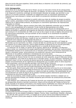 plazo de treinta días para expedirse. Dicho comité eleva un dictamen a la comisión de comercio, que
decide sobre la cuestión.
4.5.4. Salvaguardias
Como efecto de la devaluación del real en Brasil, se puso en discusión el tema de las salvaguardias
previsto en el anexo IV del Tratado de Asunción. Al respecto, es común que los acuerdos comerciales
y de integración económica contengan las denominadas cláusulas de escape, que permiten a una
parte en un acuerdo comercial, suspender sus obligaciones ante un crecimiento significativo de
importaciones, que amenacen o causen serios daños a la producción doméstica de productos
similares.
En el caso del Mercosur, se plantea la cuestión sobre que clase de medidas de escape se podrían
aplicar cuando, presentado el hecho señalado anteriormente (devaluación del real) sobre los precios
relativos de un determinado producto, se produjera un crecimiento significativo de importaciones
originadas en el Brasil.
Sobre este interrogante, algunos autores (Felix Peña, Elvio Baldinelli) entienden que es posible
recurrir a las salvaguardias de la resolución 70 del Comité de Representantes de la Aladi,
argumentando que el Tratado de Asunción previó su denominada cláusula de salvaguardia con el
objetivo de facilitar la aplicación del programa de liberación comercial durante el período de transición
que concluyó el 31 de diciembre de 1994, en el cual se iba a lograr no solo el objetivo del arancel cero
sin restricciones arancelarias, sino que también se iba a avanzar en la coordinación de políticas
macroeconómicas.
Como el supuesto descripto en el párrafo anterior no aconteció, desde el 1 de enero de 1995 el
ordenamiento jurídico del Mercosur, quedó sin que se cumplieran los objetivos que podían justificar la
eliminación de la cláusula de salvaguardia del anexo IV.
Estos autores sostienen que la relación jurídica entre el Tratado de Asunción y el Tratado de
Montevideo que da nacimiento a la Aladi, a través del ACE 18, permite que tal vacío legislativo pueda
ser cubierto con la citada resolución, pues la Aladi posibilita la aplicación de sus normas generales,
cuando no se hubieran previsto normas específicas en un acuerdo de alcance parcial.
La resolución CR 70 citada, en opinión de los autores, dejaría de ser aplicable, si el Mercosur
pasara a contar con mecanismos de escape específicamente pactados, que permitan institucionalizar
la flexibilidad necesaria en la construcción de un mercado común frente a situaciones imprevistas que
causen o amenacen causar, serios perjuicios a la producción nacional, como consecuencia de
diferencias en las políticas cambiarias o monetarias de uno de los socios.
Quienes no coinciden con esta interpretación (Canta Yoy) sostienen que el Mercosur no constituye
solo el Acuerdo de Alcance Parcial 18, sino un proyecto de unión aduanera, al que le falta poco tiempo
para completarse, cuya meta es la creación de un mercado común. Ya que el Mercosur representa una
aspiración mayor a la de un acuerdo de alcance parcial de complementación económica, resulta difícil
aceptar el funcionamiento de los regímenes de salvaguardia que sí pueden darse en otros esquemas
menos ambiciosos, como los acuerdos parciales o las zonas de libre comercio.
Sin embargo, los hechos indican que se está cada vez más lejos del objetivo de lograr un verdadero
mercado común, con lo que cae el principal argumento de esta última tesis.
Por otra parte, Brasil nunca quiso incluir en el tratado previsiones como ocurrió con la Comunidad
Económica Europea a través del Tratado de Roma de 1957, que entre sus disposiciones incorpora tres
artículos (107 a 109) referidos a la política en materia de tipos de cambios y las posibilidades de que
una devaluación por parte de alguno de los estados miembros pudiera distorsionar gravemente las
condiciones de concurrencia dentro de la CEE.
Ante tal circunstancia, dicho tratado autoriza a los demás estados miembros a adoptar por un
período estrictamente limitado, las medidas necesarias para enfrentar las consecuencias producidas
por esa situación.
Cabe destacar que a diferencia del Tratado de Asunción que contempló oportunamente el empleo
de salvaguardias durante el período transicional, ninguno de los artículos del Tratado de Roma fue
jamás invocado en la historia comunitaria y los mismos fueron modificados con motivo del ingreso en
la Unión Económica y Monetaria, que condujo al establecimiento de una moneda común.
4.6. Comunidad Económica Europea
4.6.1. Antecedentes
La Comunidad Económica Europea (CEE) es el resultado de tres tratados separados, originariamente
negociados por los seis estados fundadores: Bélgica, Francia, Italia, Luxemburgo, Holanda y Alemania.
En abril de 1951 se firmó en París, un tratado por el cual se creó la Comunidad Económica del
Carbón y del Acero (CECA) para asegurar el libre comercio de esos productos entre los países
miembros.
12
 