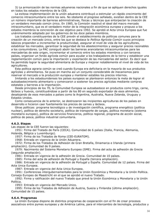 3) La armonización de las normas aduaneras nacionales a fin de que se apliquen derechos iguales
en todos los estados miembros de la CEE.
La exitosa implementación de la unión aduanera contribuyó a estimular un rápido crecimiento del
comercio intracomunitario entre los seis. No obstante el progreso señalado, existían dentro de la CEE
un número importante de barreras administrativas, físicas y técnicas que entorpecían la creación de
un verdadero mercado común único. En 1985, la Comisión reactivó el ideal del macro mercado
intracomunitario, que es el verdadero motor de la integración económica europea y propuso a los
estados miembros la concreción de ese objetivo para 1992. Se aprobó el Acta Unica Europea que fue
unánimemente adoptado por los gobiernos de los doce países miembros.
Los tratados constituyentes de la CEE prevén el establecimiento de políticas comunes para la
creación de un mercado único, entre las que se destaca la Política Agrícola Común cuyos principios
básicos propenden a incrementar la productividad, asegurar el nivel de vida de los agricultores,
estabilizar los mercados, garantizar la seguridad de los abastecimientos y asegurar precios razonables
a los consumidores. La PAC consiguió abolir las barreras arancelarias intracomunitarias para las
mercaderías de este origen, incrementar el comercio entre los estados miembros y con terceros
países, organizar un fondo agrícola común para ayudar a los trabajadores de la tierra y establecer una
reglamentación común para la importación y exportación de las mercaderías del sector. Es decir que
ha permitido lograr la seguridad alimentaria de Europa y mejorar notablemente el nivel de vida de los
agricultores.
Esta política agraria común se creó cuando Europa era deficitaria en la mayoría de sus productos
agrícolas y alimentarios. Se puso en marcha así un conjunto considerable de mecanismos para
reservar el mercado a la producción europea y mantener estables los precios internos.
Imitando a los estadounidenses los países europeos se plantearon entonces la meta de lograr el
autoabastecimiento alimentario y comenzaron a sostener los precios agrícolas mediante compras
estatales y barreras a la importación.
Desde principios de los 70, la Comunidad Europea se autoabastece en productos como trigo, carne,
lácteos y huevos, constituyéndose a partir de los 80 en segundo exportador de esos alimentos,
desalojando de esos mercados a países como la Argentina, Australia, Nueva Zelanda, Uruguay y
Estados Unidos.
Como consecuencia de lo anterior, se destrozaron las incipientes agriculturas de los países en
desarrollo e hicieron caer fuertemente los precios de carnes y lácteos.
Otras políticas: programa tecnológico y de investigación científica, programa energético (política
nuclear), política de derecho societario, política de transporte de cargas, política monetaria (sistema
monetario europeo), política de servicios financieros, política regional, programa de acción social,
política de pesca, política industrial comunitaria.
4.6.3. Etapas
Las etapas de la CEE fueron las siguientes:
1951: Firma del Tratado de París (CECA). Comunidad de 6 países (Italia, Francia, Alemania,
Holanda, Bélgica y Luxemburgo).
1957: Firma de los Tratados de Roma (CEE-EURATOM).
1968: Entrada en vigencia de la Unión Aduanera.
1972: Firma de los Tratados de Adhesión de Gran Bretaña, Dinamarca e Irlanda (primera
ampliación). Comunidad de 9 países.
1979: Nacimiento del Sistema Monetario Europeo (SME). Firma del acta de adhesión de Grecia
(segunda ampliación).
1981: Entrada en vigencia de la adhesión de Grecia. Comunidad de 10 países.
1985: Firma del acta de adhesión de Portugal y España (tercera ampliación).
1986: Entrada en vigencia de la adhesión de Portugal y España. Comunidad de 12 países. Firma del
Acta Unica Europea.
1987: Entrada en vigencia del Acta Unica Europea.
1991: Conferencias intergubernamentales para la Unión Económica y Monetaria y la Unión Política.
Consejo Europeo de Maastricht en el que se aprobó el nuevo Tratado.
1992: Firma y ratificación del nuevo Tratado que prevé la Unión Económica y Monetaria y la Unión
Política.
1993: Entrada en vigencia del Mercado Unico.
1995: Firma de los Tratados de Adhesión de Austria, Suecia y Finlandia (última ampliación).
Comunidad de 15 países.
4.6.4. Programas
La Unión Europea dispone de distintos programas de cooperación con el fin de crear procesos
asociativos entre pymes europeas y de América Latina, para el intercambio de tecnología, productos y
14
 