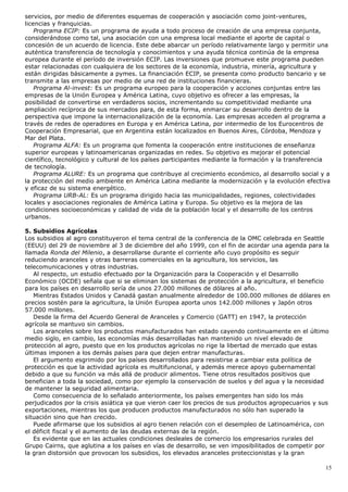 servicios, por medio de diferentes esquemas de cooperación y asociación como joint-ventures,
licencias y franquicias.
Programa ECIP: Es un programa de ayuda a todo proceso de creación de una empresa conjunta,
considerándose como tal, una asociación con una empresa local mediante el aporte de capital o
concesión de un acuerdo de licencia. Este debe abarcar un período relativamente largo y permitir una
auténtica transferencia de tecnología y conocimientos y una ayuda técnica continúa de la empresa
europea durante el período de inversión ECIP. Las inversiones que promueve este programa pueden
estar relacionadas con cualquiera de los sectores de la economía, industria, minería, agricultura y
están dirigidas básicamente a pymes. La financiación ECIP, se presenta como producto bancario y se
transmite a las empresas por medio de una red de instituciones financieras.
Programa Al-invest: Es un programa europeo para la cooperación y acciones conjuntas entre las
empresas de la Unión Europea y América Latina, cuyo objetivo es ofrecer a las empresas, la
posibilidad de convertirse en verdaderos socios, incrementando su competitividad mediante una
ampliación recíproca de sus mercados para, de esta forma, enmarcar su desarrollo dentro de la
perspectiva que impone la internacionalización de la economía. Las empresas acceden al programa a
través de redes de operadores en Europa y en América Latina, por intermedio de los Eurocentros de
Cooperación Empresarial, que en Argentina están localizados en Buenos Aires, Córdoba, Mendoza y
Mar del Plata.
Programa ALFA: Es un programa que fomenta la cooperación entre instituciones de enseñanza
superior europeas y latinoamericanas organizadas en redes. Su objetivo es mejorar el potencial
científico, tecnológico y cultural de los países participantes mediante la formación y la transferencia
de tecnología.
Programa ALURE: Es un programa que contribuye al crecimiento económico, al desarrollo social y a
la protección del medio ambiente en América Latina mediante la modernización y la evolución efectiva
y eficaz de su sistema energético.
Programa URB-AL: Es un programa dirigido hacia las municipalidades, regiones, colectividades
locales y asociaciones regionales de América Latina y Europa. Su objetivo es la mejora de las
condiciones socioeconómicas y calidad de vida de la población local y el desarrollo de los centros
urbanos.
5. Subsidios Agrícolas
Los subsidios al agro constituyeron el tema central de la conferencia de la OMC celebrada en Seattle
(EEUU) del 29 de noviembre al 3 de diciembre del año 1999, con el fin de acordar una agenda para la
llamada Ronda del Milenio, a desarrollarse durante el corriente año cuyo propósito es seguir
reduciendo aranceles y otras barreras comerciales en la agricultura, los servicios, las
telecomunicaciones y otras industrias.
Al respecto, un estudio efectuado por la Organización para la Cooperación y el Desarrollo
Económico (OCDE) señala que si se eliminan los sistemas de protección a la agricultura, el beneficio
para los países en desarrollo sería de unos 27.000 millones de dólares al año.
Mientras Estados Unidos y Canadá gastan anualmente alrededor de 100.000 millones de dólares en
precios sostén para la agricultura, la Unión Europea aporta unos 142.000 millones y Japón otros
57.000 millones.
Desde la firma del Acuerdo General de Aranceles y Comercio (GATT) en 1947, la protección
agrícola se mantuvo sin cambios.
Los aranceles sobre los productos manufacturados han estado cayendo continuamente en el último
medio siglo, en cambio, las economías más desarrolladas han mantenido un nivel elevado de
protección al agro, puesto que en los productos agrícolas no rige la libertad de mercado que estas
últimas imponen a los demás países para que dejen entrar manufacturas.
El argumento esgrimido por los países desarrollados para resistirse a cambiar esta política de
protección es que la actividad agrícola es multifuncional, y además merece apoyo gubernamental
debido a que su función va más allá de producir alimentos. Tiene otros resultados positivos que
benefician a toda la sociedad, como por ejemplo la conservación de suelos y del agua y la necesidad
de mantener la seguridad alimentaria.
Como consecuencia de lo señalado anteriormente, los países emergentes han sido los más
perjudicados por la crisis asiática ya que vieron caer los precios de sus productos agropecuarios y sus
exportaciones, mientras los que producen productos manufacturados no sólo han superado la
situación sino que han crecido.
Puede afirmarse que los subsidios al agro tienen relación con el desempleo de Latinoamérica, con
el déficit fiscal y el aumento de las deudas externas de la región.
Es evidente que en las actuales condiciones desleales de comercio los empresarios rurales del
Grupo Cairns, que aglutina a los países en vías de desarrollo, se ven imposibilitados de competir por
la gran distorsión que provocan los subsidios, los elevados aranceles proteccionistas y la gran
15
 