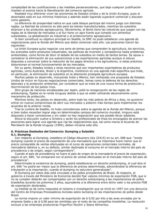complejidad de las cuotificaciones y las medidas paraarancelarias, que bajo cualquier justificación
impiden el avance hacia la liberalización del comercio agrícola.
Realidad muy diferente viven las economías de Estados Unidos y de la Unión Europea, pues el
desempleo está en sus mínimos históricos y además están logrando superávit comercial y discuten
como gastarlo.
La diferencia de prosperidad radica en que cada bloque participa del mismo juego con distintas
reglas. La libertad de comercio es sólo para los bienes manufacturados, mientras los subsidios
alcanzan a los productos agropecuarios. Obviamente, el Norte tiene las industrias que juegan con las
reglas de la libertad de mercados y el Sur tiene un agro fuerte que compite con alimentos
subsidiados. La globalización es industrial y el proteccionismo agropecuario.
Si bien constituyó su objetivo principal en Seattle, la OMC no pudo establecer una agenda de
negociaciones para la Ronda del Milenio que debía comenzar este año. Las posiciones fueron las
siguientes:
La Unión Europea quiso negociar una serie de temas que comprenden la agricultura, los servicios,
los aranceles sobre productos industriales, las políticas de inversión y competencia hasta problemas
ambientales, como forma de diluir el debate de los subsidios en medio de tantos temas. Se opuso a
considerar la eliminación de sus subvenciones a las exportaciones agrícolas aunque sí estuvo
dispuesta a conversar sobre la reducción de los pagos directos a los agricultores, si estas prácticas
distorsionan el normal funcionamiento de los mercados.
Por su parte, Estados Unidos y otras naciones que son importantes exportadoras de productos
agrícolas, como Australia, Brasil y la Argentina, insistieron en una agenda más específica que trate,
en particular, la eliminación de subsidios en la altamente protegida agricultura europea.
Muchos países en desarrollo, incluyendo India y México, han rechazado una propuesta de Estados
Unidos de incluir en futuras negociaciones comerciales, temas como la defensa de los derechos
laborales y la protección ambiental, por considerar que se trata de una nueva forma de protección y
discriminación de los países ricos.
Otro grupo de naciones encabezadas por Japón, pidió la renegociación de las reglas de
antidumping, fijadas en la ronda Uruguay debido a que se están utilizando abusivamente como
mecanismo de protección.
Mientras tanto, los países en desarrollo, sobre todo los más pobres de Africa y Asia, no quisieron
entrar en nuevos compromisos de abrir sus mercados y pidieron más tiempo para implementar los
acuerdos de la anterior ronda.
Tras la cumbre de Seattle, no hubo coincidencias sobre la agenda de la Ronda del Milenio, porque
si bien todos necesitan lograr algo en determinados campos del comercio mundial, ninguno está
dispuesto a hacer concesiones y sin ceder no hay negociación que sea posible llevar adelante.
Ahora la discusión vuelve a Ginebra y serán los profesionales de línea los encargados de acercar las
posiciones para lograr una agenda que rija las negociaciones que, tal como marca el Acuerdo de
Marrakech de la Ronda Uruguay (1994), deben iniciarse este año.
6. Prácticas Desleales del Comercio: Dumping y Subsidio
6.1. Dumping
Con respecto al Dumping, establece el Código Aduanero (ley 22415) en su art. 688 que: “existe
dumping cuando el precio de exportación de una mercadería que se importare fuere menor que el
precio comparable de ventas efectuadas en el curso de operaciones comerciales normales, de
mercadería idéntica o, en su defecto, similar destinada al consumo en el mercado interno del país de
procedencia o de origen, según correspondiere”.
Cuando el país de procedencia no fuere el país de origen de la mercadería el precio de exportación,
según el art. 689, “se comparará con el precio de ventas efectuadas en el mercado interno del país de
procedencia”.
Determinada la existencia de dumping, podrá establecerse un derecho antidumping, el cual dice el
art. 696 “no podrá ser mayor que la diferencia de precios determinada, adicionándole la diferencia de
tributación a la importación, cuando el dumping no estuviere generalizado”.
El Dumping por estos días está vinculado a los pollos procedentes de Brasil. Al respecto, el
gobierno a través del Ministerio de Economía decidió fijar valores mínimos de exportación FOB, que si
no se cumplen deberán ser compensados con un derecho antidumping a las importaciones de pollos
brasileños durante los próximos 3 años, equivalente a la diferencia entre dicho valor y los precios FOB
de exportación declarados.
La medida se da como respuesta al reclamo e investigación que se inició en 1997 con una denuncia
del Centro de Empresas Procesadoras Avícolas sobre dumping en las importaciones de pollos desde
Brasil.
La norma impone un valor mínimo de exportación de $ 0,92 por kilo a las aves enviadas por la
empresa Sadia y de $ 0,98 para las remitidas por el resto de las compañías brasileñas. La resolución
excluye a las empresas productoras Frigorífico Nicolini y Seara Alimentos.
16
 