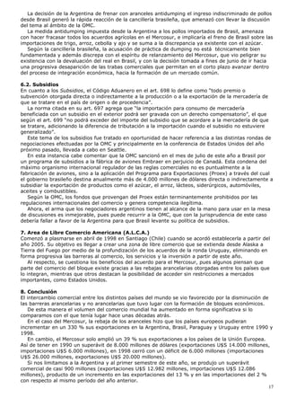 La decisión de la Argentina de frenar con aranceles antidumping el ingreso indiscriminado de pollos
desde Brasil generó la rápida reacción de la cancillería brasileña, que amenazó con llevar la discusión
del tema al ámbito de la OMC.
La medida antidumping impuesta desde la Argentina a los pollos importados de Brasil, amenaza
con hacer fracasar todos los acuerdos agrícolas en el Mercosur, e implicaría el freno de Brasil sobre las
importaciones de trigo, arroz, cebolla y ajo y se suma a la discrepancia ya existente con el azúcar.
Según la cancillería brasileña, la acusación de práctica de dumping no está técnicamente bien
fundamentada y además discrepa con el espíritu de relanzamiento del Mercosur, que vio peligrar su
existencia con la devaluación del real en Brasil, y con la decisión tomada a fines de junio de ir hacia
una progresiva desaparición de las trabas comerciales que permitan en el corto plazo avanzar dentro
del proceso de integración económica, hacia la formación de un mercado común.
6.2. Subsidios
En cuanto a los Subsidios, el Código Aduanero en el art. 698 lo define como “todo premio o
subvención otorgada directa o indirectamente a la producción o a la exportación de la mercadería de
que se tratare en el país de origen o de procedencia”.
La norma citada en su art. 697 agrega que “la importación para consumo de mercadería
beneficiada con un subsidio en el exterior podrá ser gravada con un derecho compensatorio”, el que
según el art. 699 “no podrá exceder del importe del subsidio que se acordare a la mercadería de que
se tratare, adicionando la diferencia de tributación a la importación cuando el subsidio no estuviere
generalizado”.
Este tema de los subsidios fue tratado en oportunidad de hacer referencia a las distintas rondas de
negociaciones efectuadas por la OMC y principalmente en la conferencia de Estados Unidos del año
próximo pasado, llevada a cabo en Seattle.
En esta instancia cabe comentar que la OMC sancionó en el mes de julio de este año a Brasil por
un programa de subsidios a la fábrica de aviones Embraer en perjuicio de Canadá. Esta condena del
máximo organismo internacional regulador de las reglas comerciales no es puntualmente a la
fabricación de aviones, sino a la aplicación del Programa para Exportaciones (Proex) a través del cual
el gobierno brasileño destina anualmente más de 4.000 millones de dólares directa o indirectamente a
subsidiar la exportación de productos como el azúcar, el arroz, lácteos, siderúrgicos, automóviles,
aceites y combustibles.
Según la OMC, los fondos que provengan del Proex están terminantemente prohibidos por las
regulaciones internacionales del comercio y genera competencia ilegítima.
Ahora, el arma que los negociadores argentinos tienen al alcance de la mano para usar en la mesa
de discusiones es inmejorable, pues puede recurrir a la OMC, que con la jurisprudencia de este caso
debería fallar a favor de la Argentina para que Brasil levante su política de subsidios.
7. Area de Libre Comercio Americana (A.L.C.A.)
Comenzó a plasmarse en abril de 1998 en Santiago (Chile) cuando se acordó establecerla a partir del
año 2005. Su objetivo es llegar a crear una zona de libre comercio que se extienda desde Alaska a
Tierra del Fuego por medio de la profundización de los acuerdos de la ronda Uruguay, eliminando en
forma progresiva las barreras al comercio, los servicios y la inversión a partir de este año.
Al respecto, se cuestiona los beneficios del acuerdo para el Mercosur, pues algunos piensan que
parte del comercio del bloque existe gracias a las rebajas arancelarias otorgadas entre los países que
lo integran, mientras que otros destacan la posibilidad de acceder sin restricciones a mercados
importantes, como Estados Unidos.
8. Conclusión
El intercambio comercial entre los distintos países del mundo se vio favorecido por la disminución de
las barreras arancelarias y no arancelarias que tuvo lugar con la formación de bloques económicos.
De esta manera el volumen del comercio mundial ha aumentado en forma significativa si lo
comparamos con el que tenía lugar hace unas décadas atrás.
En el caso del Mercosur, la rebaja de los aranceles hizo que los países europeos pudieran
incrementar en un 330 % sus exportaciones en la Argentina, Brasil, Paraguay y Uruguay entre 1990 y
1998.
En cambio, el Mercosur solo amplió un 39 % sus exportaciones a los países de la Unión Europea.
Así de tener en 1990 un superávit de 8.000 millones de dólares (exportaciones U$S 14.000 millones,
importaciones U$S 6.000 millones), en 1998 cerró con un déficit de 6.000 millones (importaciones
U$S 26.000 millones, exportaciones U$S 20.000 millones).
Si nos limitamos a la Argentina y al primer semestre de este año, se produjo un superávit
comercial de casi 900 millones (exportaciones U$S 12.982 millones, importaciones U$S 12.086
millones), producto de un incremento en las exportaciones del 13 % y en las importaciones del 2 %
con respecto al mismo período del año anterior.
17
 