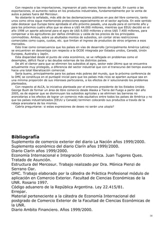 Con respecto a las importaciones, ingresaron al país menos bienes de capital. En cuanto a las
exportaciones, el aumento radica en los productos industriales, fundamentalmente por la venta de
autos a países fuera del Mercosur.
No obstante lo señalado, más allá de las declamaciones públicas en pos del libre comercio, tanto
unos como otros sigue manteniendo protecciones especialmente en el sector agrícola. En este sentido
cabe destacar que Europa tiene aprobada el año próximo pasado, una ayuda para el corriente año y
para los próximos cuatro años que se eleva a U$S 44.000 millones, mientras que EEUU decidió en el
año 1998 un aporte adicional para el agro de U$S 6.000 millones y otros U$S 7.400 millones, para
compensar a los agricultores por daños climáticos y caída de los precios de los principales
commodities. Ambos, sobre ya abultados montos de subsidios, sin contar otras restricciones
comerciales como cupos, cuotas, etc. que limitan el ingreso de productos de otros orígenes a esos
mercados.
Esto trae como consecuencia que los países en vías de desarrollo (principalmente América Latina)
se encuentren en desventaja con respecto a la OCDE integrada por Estados unidos, Canadá, Unión
Europea, Australia y Japón.
Esta disparidad desde el punto de vista económico, se ve reflejada en problemas como el
desempleo, déficit fiscal y las deudas externas de los distintos países.
De ahí el clamor para que se eliminen los subsidios al agro, sector este último que se encuentra
actualmente muy protegido, a diferencia del sector industrial que con el transcurso del tiempo avanza
hacia una total liberalización comercial.
Sería bueno, principalmente para los países más pobres del mundo, que la próxima conferencia de
la OMC se constituya en el puntapié inicial para que los países más ricos se aparten aunque sea en
una mínima proporción de sus intereses particulares, a los efectos de ir solucionando los problemas
planteados.
Con respecto al ALCA, la iniciativa planteada por el entonces presidente de los Estados Unidos
George Bush de formar un área de libre comercio desde Alaska a Tierra del Fuego a partir del año
2005, es de esperar que se disminuyan los subsidios agrícolas y se eliminen las barreras no
arancelarias a los efectos de lograr un comercio más equitativo entre todos los países de América y no
que los países industrializados (EEUU y Canadá) terminen colocando sus productos a través de la
rebaja arancelaria de los mismos.
Cabría preguntarse: si estas expresiones de deseo no serán una utopía?
Bibliografía
Suplemento de comercio exterior del diario La Nación años 1999/2000.
Suplemento económico del diario Clarín años 1999/2000.
Diario Clarín años 1999/2000.
Economía Internacional e Integración Económica. Juan Tugores Ques.
Tratado de Asunción.
Estructura del Mercosur. Trabajo realizado por Dra. Mónica Pienzi de
Serrano Oar.
OMC. Trabajo elaborado por la cátedra de Práctica Profesional módulo de
aplicación en Comercio Exterior. Facultad de Ciencias Económicas de la
UNR. Rosario 1997.
Código aduanero de la República Argentina. Ley 22.415/81.
Errepar.
Material perteneciente a la cátedra de Economía Internacional del
postgrado de Comercio Exterior de la Facultad de Ciencias Económicas de
la UNR.
Diario Ambito Financiero. Años 1999/2000.
18
 