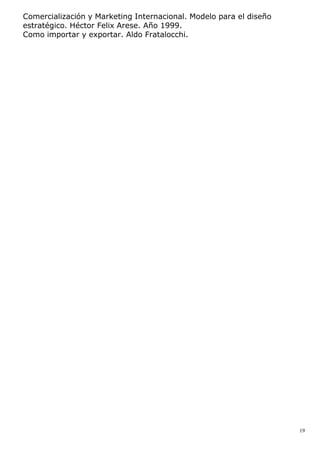Comercialización y Marketing Internacional. Modelo para el diseño
estratégico. Héctor Felix Arese. Año 1999.
Como importar y exportar. Aldo Fratalocchi.
19
 