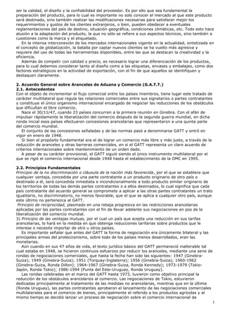 ser la calidad, el diseño y la confiabilidad del proveedor. Es por ello que sea fundamental la
preparación del producto, para lo cual es importante no solo conocer el mercado al que este producto
será destinado, sino también realizar las modificaciones necesarias para satisfacer mejor los
requerimientos y gustos de los clientes extranjeros, o bien, pueden obedecer a eventuales
reglamentaciones del país de destino, situación geográfica, condiciones climáticas, etc. Todo esto hace
alusión a la adaptación del producto, la que no sólo se refiere a sus aspectos técnicos, sino también a
cuestiones como la marca y el etiquetado.
En la intensa interconexión de los mercados internacionales vigente en la actualidad, sintetizada en
el concepto de globalización, la batalla por captar nuevos clientes se ha vuelto más agresiva y
requiere del uso de todas las herramientas disponibles, entre las que se destacan la creatividad y la
eficiencia.
Además de competir con calidad y precio, es necesario lograr una diferenciación de los productos,
para lo cual debemos considerar tanto al diseño como a las etiquetas, envases y embalajes, como dos
factores estratégicos en la actividad de exportación, con el fin de que aquellos se identifiquen y
destaquen claramente.
2. Acuerdo General sobre Aranceles de Aduana y Comercio (G.A.T.T.)
2.1. Antecedentes
Con el objeto de incrementar el flujo comercial entre los países miembros, tiene lugar este tratado de
carácter multilateral que regula las relaciones comerciales entre sus signatarios o partes contratantes
y constituye el único organismo internacional encargado de negociar las reducciones de los obstáculos
que dificultan el libre comercio.
Nace el 30/11/47, cuando 23 países concurren a la primera reunión en Ginebra. Con el afán de
impulsar rápidamente la liberalización del comercio después de la segunda guerra mundial, en dicha
ronda inicial esos países efectuaron concesiones arancelarias que representaron a una quinta parte
del comercio mundial.
El conjunto de las concesiones señaladas y de las normas pasó a denominarse GATT y entró en
vigor en enero de 1948.
Si bien el propósito fundamental era el de lograr un comercio más libre y más justo, a través de la
reducción de aranceles y otras barreras comerciales, en sí el GATT representa un claro acuerdo de
criterios internacionales sobre mantenimiento de un orden dado.
A pesar de su carácter provisional, el GATT siguió siendo el único instrumento multilateral por el
que se rigió el comercio internacional desde 1948 hasta el establecimiento de la OMC en 1995.
2.2. Principios Fundamentales
Principio de la no discriminación o cláusula de la nación más favorecida, por el que se establece que
cualquier ventaja, concedida por una parte contratante a un producto originario de otro país o
destinado a él, será concedida inmediata e incondicionalmente a todo producto similar originario de
los territorios de todas las demás partes contratantes o a ellos destinados, lo cual significa que cada
país contratante del acuerdo general se compromete a aplicar a las otras partes contratantes un trato
igualitario, no discriminatorio, no menos favorable, que el que se aplica a cualquier otro país, aunque
este último no pertenezca al GATT.
Principio de reciprocidad, plasmado en una rebaja progresiva en las restricciones arancelarias
aplicadas por las partes contratantes con el fin de llevar adelante sus negociaciones en pos de la
liberalización del comercio mundial.
3) Principio de las ventajas mutuas, por el cual un país que acepta una reducción en sus tarifas
arancelarias, lo hará en la medida en que obtenga reducciones tarifarias sobre productos que le
interese o necesite importar de otro u otros países.
Es importante señalar que antes del GATT la forma de negociación era únicamente bilateral y las
principales armas del proteccionismo, sobre todo de los países menos desarrollados, eran las
monetarias.
Aún cuando en sus 47 años de vida, el texto jurídico básico del GATT permaneció inalterable tal
cual estaba en 1948, se hicieron continuos esfuerzos por reducir los aranceles, mediante una serie de
rondas de negociaciones comerciales, que hasta la fecha han sido las siguientes: 1947 (Ginebra-
Suiza); 1949 (Ginebra-Suiza); 1951 (Torquay-Inglaterra); 1956 (Ginebra-Suiza); 1960-1962
(Ginebra-Suiza, Ronda Dillon); 1964-1967 (Ginebra-Suiza, Ronda Kennedy); 1973-1979 (Tokio-
Japón, Ronda Tokio); 1986-1994 (Punta del Este-Uruguay, Ronda Uruguay).
Las rondas celebradas en el marco del GATT hasta 1973, tuvieron como objetivo principal la
reducción de los obstáculos arancelarios al comercio. Las negociaciones de Tokio, estuvieron
dedicadas principalmente al tratamiento de las medidas no arancelarias, mientras que en la última
(Ronda Uruguay), las partes contratantes aprobaron el lanzamiento de las negociaciones comerciales
multilaterales para el comercio de bienes, principalmente el referido a los productos agrícolas y al
mismo tiempo se decidió lanzar un proceso de negociación sobre el comercio internacional de
3
 