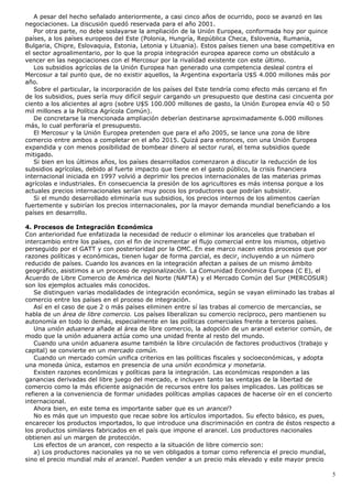 A pesar del hecho señalado anteriormente, a casi cinco años de ocurrido, poco se avanzó en las
negociaciones. La discusión quedó reservada para el año 2001.
Por otra parte, no debe soslayarse la ampliación de la Unión Europea, conformada hoy por quince
países, a los países europeos del Este (Polonia, Hungría, República Checa, Eslovenia, Rumania,
Bulgaria, Chipre, Eslovaquia, Estonia, Letonia y Lituania). Estos países tienen una base competitiva en
el sector agroalimentario, por lo que la propia integración europea aparece como un obstáculo a
vencer en las negociaciones con el Mercosur por la rivalidad existente con este último.
Los subsidios agrícolas de la Unión Europea han generado una competencia desleal contra el
Mercosur a tal punto que, de no existir aquellos, la Argentina exportaría U$S 4.000 millones más por
año.
Sobre el particular, la incorporación de los países del Este tendría como efecto más cercano el fin
de los subsidios, pues sería muy difícil seguir cargando un presupuesto que destina casi cincuenta por
ciento a los alicientes al agro (sobre U$S 100.000 millones de gasto, la Unión Europea envía 40 o 50
mil millones a la Política Agrícola Común).
De concretarse la mencionada ampliación deberían destinarse aproximadamente 6.000 millones
más, lo cual perforaría el presupuesto.
El Mercosur y la Unión Europea pretenden que para el año 2005, se lance una zona de libre
comercio entre ambos a completar en el año 2015. Quizá para entonces, con una Unión Europea
expandida y con menos posibilidad de bombear dinero al sector rural, el tema subsidios quede
mitigado.
Si bien en los últimos años, los países desarrollados comenzaron a discutir la reducción de los
subsidios agrícolas, debido al fuerte impacto que tiene en el gasto público, la crisis financiera
internacional iniciada en 1997 volvió a deprimir los precios internacionales de las materias primas
agrícolas e industriales. En consecuencia la presión de los agricultores es más intensa porque a los
actuales precios internacionales serían muy pocos los productores que podrían subsistir.
Si el mundo desarrollado eliminaría sus subsidios, los precios internos de los alimentos caerían
fuertemente y subirían los precios internacionales, por la mayor demanda mundial beneficiando a los
países en desarrollo.
4. Procesos de Integración Económica
Con anterioridad fue enfatizada la necesidad de reducir o eliminar los aranceles que trababan el
intercambio entre los países, con el fin de incrementar el flujo comercial entre los mismos, objetivo
perseguido por el GATT y con posterioridad por la OMC. En ese marco nacen estos procesos que por
razones políticas y económicas, tienen lugar de forma parcial, es decir, incluyendo a un número
reducido de países. Cuando los avances en la integración afectan a países de un mismo ámbito
geográfico, asistimos a un proceso de regionalización. La Comunidad Económica Europea (C E), el
Acuerdo de Libre Comercio de América del Norte (NAFTA) y el Mercado Común del Sur (MERCOSUR)
son los ejemplos actuales más conocidos.
Se distinguen varias modalidades de integración económica, según se vayan eliminado las trabas al
comercio entre los países en el proceso de integración.
Así en el caso de que 2 o más países eliminen entre sí las trabas al comercio de mercancías, se
habla de un área de libre comercio. Los países liberalizan su comercio recíproco, pero mantienen su
autonomía en todo lo demás, especialmente en las políticas comerciales frente a terceros países.
Una unión aduanera añade al área de libre comercio, la adopción de un arancel exterior común, de
modo que la unión aduanera actúa como una unidad frente al resto del mundo.
Cuando una unión aduanera asume también la libre circulación de factores productivos (trabajo y
capital) se convierte en un mercado común.
Cuando un mercado común unifica criterios en las políticas fiscales y socioeconómicas, y adopta
una moneda única, estamos en presencia de una unión económica y monetaria.
Existen razones económicas y políticas para la integración. Las económicas responden a las
ganancias derivadas del libre juego del mercado, e incluyen tanto las ventajas de la libertad de
comercio como la más eficiente asignación de recursos entre los países implicados. Las políticas se
refieren a la conveniencia de formar unidades políticas amplias capaces de hacerse oír en el concierto
internacional.
Ahora bien, en este tema es importante saber que es un arancel?
No es más que un impuesto que recae sobre los artículos importados. Su efecto básico, es pues,
encarecer los productos importados, lo que introduce una discriminación en contra de éstos respecto a
los productos similares fabricados en el país que impone el arancel. Los productores nacionales
obtienen así un margen de protección.
Los efectos de un arancel, con respecto a la situación de libre comercio son:
a) Los productores nacionales ya no se ven obligados a tomar como referencia el precio mundial,
sino el precio mundial más el arancel. Pueden vender a un precio más elevado y este mayor precio
5
 