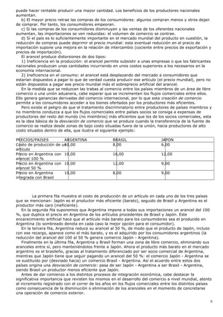 puede hacer rentable producir una mayor cantidad. Los beneficios de los productores nacionales
aumentan.
b) El mayor precio retrae las compras de los consumidores: algunos compran menos y otros dejan
de comprar. Por tanto, los consumidores empeoran.
c) Si las compras de los consumidores disminuyen y las ventas de los oferentes nacionales
aumentan, las importaciones se ven reducidas: el volumen de comercio se contrae.
d) Si el país es lo suficientemente importante en el mercado mundial del producto en cuestión, la
reducción de compras puede deprimir el precio mundial: esta eventual reducción en el precio de
importación supone una mejora en la relación de intercambio (cociente entre precios de exportación y
precios de importación).
El arancel produce distorsiones de dos tipos:
1) Ineficiencia en la producción: el arancel permite subsistir a unas empresas o que los fabricantes
nacionales produzcan unas cantidades incurriendo en unos costos superiores a los necesarios en la
economía internacional.
2) Ineficiencia en el consumo: el arancel está desplazando del mercado a consumidores que
estarían dispuestos a pagar lo que de verdad cuesta producir ese artículo (el precio mundial), pero no
están dispuestos a pagar ese precio mundial más el sobreprecio artificial del arancel.
En la medida que se reduzcan las trabas al comercio entre los países miembros de un área de libre
comercio o una unión aduanera, cabe esperar que se incrementen los flujos comerciales entre ellos.
Ello genera ganancias derivadas del comercio internacional, por lo que esta creación de comercio
permite a los consumidores acceder a los bienes ofertados por los productores más eficientes.
Pero existe el peligro de que el tratamiento discriminatorio entre productores de países miembros y
no miembros conduzca a que los flujos comerciales entre países socios se consiga a expensas de
productores del resto del mundo (no miembros) más eficientes que los de los socios comerciales, esta
es la idea básica de la desviación de comercio que se produce cuando la transferencia de la fuente de
comercio se realiza desde zonas de bajo costo situadas fuera de la unión, hacia productores de alto
costo situados dentro de ella, que ilustra el siguiente ejemplo:
PRECIOS/PAISES ARGENTINA BRASIL JAPON
Costo de producción de un
artículo
10,00 8,00 6,00
Precio en Argentina con
arancel 100 %
10,00 16,00 12,00
Precio en Argentina con
arancel 50 %
10,00 12,00 9,00
Precio en Argentina
integrada con Brasil
10,00 8,00 9,00
La primera fila muestra el costo de producción de un artículo en cada uno de los tres países
que se mencionan: Japón es el productor más eficiente (barato), seguido de Brasil y Argentina es el
productor más caro (ineficiente).
En la segunda fila suponemos que Argentina impone a todas sus importaciones un arancel del 100
%, que duplica el precio en Argentina de los artículos procedentes de Brasil y Japón. Este
encarecimiento artificial hace que el artículo más barato para los consumidores sea el producido en
Argentina (lo sombreado denota en cada caso la mejor opción para el consumidor).
En la tercera fila, Argentina reduce su arancel al 50 %, de modo que el producto de Japón, incluso
con ese recargo, aparece como el más barato, y es el adquirido por los consumidores argentinos (la
reducción del arancel del 100 al 50 % genera comercio Japón - Argentina).
Finalmente en la última fila, Argentina y Brasil forman una zona de libre comercio, eliminando sus
aranceles entre sí, pero manteniéndolos frente a Japón. Ahora el producto más barato en el mercado
argentino es el brasileño, gracias al tratamiento diferenciado por ser socio comercial de Argentina,
mientras que Japón tiene que seguir pagando un arancel del 50 %: el comercio Japón - Argentina se
ve sustituido por (desviado hacia) un comercio Brasil - Argentina. Así el acuerdo entre estos dos
países origina una desviación de comercio: pasa de ser Japón - Argentina a ser Brasil - Argentina,
siendo Brasil un productor menos eficiente que Japón.
Antes de dar comienzo a los distintos procesos de integración económica, cabe destacar la
significativa importancia que revisten los mismos en el desarrollo del comercio a nivel mundial, atento
al incremento registrado con el correr de los años en los flujos comerciales entre los distintos países
como consecuencia de la disminución o eliminación de los aranceles en el momento de concretarse
una operación de comercio exterior.
6
 