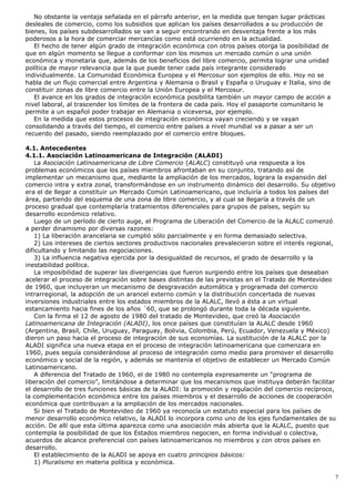 No obstante la ventaja señalada en el párrafo anterior, en la medida que tengan lugar prácticas
desleales de comercio, como los subsidios que aplican los países desarrollados a su producción de
bienes, los países subdesarrollados se van a seguir encontrando en desventaja frente a los más
poderosos a la hora de comerciar mercancías como está ocurriendo en la actualidad.
El hecho de tener algún grado de integración económica con otros países otorga la posibilidad de
que en algún momento se llegue a conformar con los mismos un mercado común o una unión
económica y monetaria que, además de los beneficios del libre comercio, permita lograr una unidad
política de mayor relevancia que la que puede tener cada país integrante considerado
individualmente. La Comunidad Económica Europea y el Mercosur son ejemplos de ello. Hoy no se
habla de un flujo comercial entre Argentina y Alemania o Brasil y España o Uruguay e Italia, sino de
constituir zonas de libre comercio entre la Unión Europea y el Mercosur.
El avance en los grados de integración económica posibilita también un mayor campo de acción a
nivel laboral, al trascender los límites de la frontera de cada país. Hoy el pasaporte comunitario le
permite a un español poder trabajar en Alemania o viceversa, por ejemplo.
En la medida que estos procesos de integración económica vayan creciendo y se vayan
consolidando a través del tiempo, el comercio entre países a nivel mundial va a pasar a ser un
recuerdo del pasado, siendo reemplazado por el comercio entre bloques.
4.1. Antecedentes
4.1.1. Asociación Latinoamericana de Integración (ALADI)
La Asociación Latinoamericana de Libre Comercio (ALALC) constituyó una respuesta a los
problemas económicos que los países miembros afrontaban en su conjunto, tratando así de
implementar un mecanismo que, mediante la ampliación de los mercados, lograra la expansión del
comercio intra y extra zonal, transformándose en un instrumento dinámico del desarrollo. Su objetivo
era el de llegar a constituir un Mercado Común Latinoamericano, que incluiría a todos los países del
área, partiendo del esquema de una zona de libre comercio, y al cual se llegaría a través de un
proceso gradual que contemplaría tratamientos diferenciales para grupos de países, según su
desarrollo económico relativo.
Luego de un período de cierto auge, el Programa de Liberación del Comercio de la ALALC comenzó
a perder dinamismo por diversas razones:
1) La liberación arancelaria se cumplió sólo parcialmente y en forma demasiado selectiva.
2) Los intereses de ciertos sectores productivos nacionales prevalecieron sobre el interés regional,
dificultando y limitando las negociaciones.
3) La influencia negativa ejercida por la desigualdad de recursos, el grado de desarrollo y la
inestabilidad política.
La imposibilidad de superar las divergencias que fueron surgiendo entre los países que deseaban
acelerar el proceso de integración sobre bases distintas de las previstas en el Tratado de Montevideo
de 1960, que incluyeran un mecanismo de desgravación automática y programada del comercio
intrarregional, la adopción de un arancel externo común y la distribución concertada de nuevas
inversiones industriales entre los estados miembros de la ALALC, llevó a ésta a un virtual
estancamiento hacia fines de los años ´60, que se prolongó durante toda la década siguiente.
Con la firma el 12 de agosto de 1980 del tratado de Montevideo, que creó la Asociación
Latinoamericana de Integración (ALADI), los once países que constituían la ALALC desde 1960
(Argentina, Brasil, Chile, Uruguay, Paraguay, Bolivia, Colombia, Perú, Ecuador, Venezuela y México)
dieron un paso hacia el proceso de integración de sus economías. La sustitución de la ALALC por la
ALADI significa una nueva etapa en el proceso de integración latinoamericana que comenzara en
1960, pues seguía considerándose al proceso de integración como medio para promover el desarrollo
económico y social de la región, y además se mantenía el objetivo de establecer un Mercado Común
Latinoamericano.
A diferencia del Tratado de 1960, el de 1980 no contempla expresamente un “programa de
liberación del comercio”, limitándose a determinar que los mecanismos que instituya deberán facilitar
el desarrollo de tres funciones básicas de la ALADI: la promoción y regulación del comercio recíproco,
la complementación económica entre los países miembros y el desarrollo de acciones de cooperación
económica que contribuyan a la ampliación de los mercados nacionales.
Si bien el Tratado de Montevideo de 1960 ya reconocía un estatuto especial para los países de
menor desarrollo económico relativo, la ALADI lo incorpora como uno de los ejes fundamentales de su
acción. De allí que esta última aparezca como una asociación más abierta que la ALALC, puesto que
contempla la posibilidad de que los Estados miembros negocien, en forma individual o colectiva,
acuerdos de alcance preferencial con países latinoamericanos no miembros y con otros países en
desarrollo.
El establecimiento de la ALADI se apoya en cuatro principios básicos:
1) Pluralismo en materia política y económica.
7
 