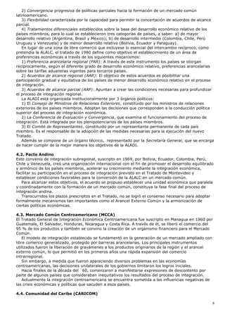 2) Convergencia progresiva de políticas parciales hacia la formación de un mercado común
latinoamericano.
3) Flexibilidad caracterizada por la capacidad para permitir la concertación de acuerdos de alcance
parcial.
4) Tratamientos diferenciales establecidos sobre la base del desarrollo económico relativo de los
países miembros, para lo cual se establecieron tres categorías de países, a saber: a) de mayor
desarrollo relativo (Argentina, Brasil y México); b) de desarrollo intermedio (Colombia, Chile, Perú
Uruguay y Venezuela) y de menor desarrollo relativo (Bolivia, Ecuador y Paraguay).
En lugar de una zona de libre comercio que incluyese lo esencial del intercambio recíproco, como
pretendía la ALALC, el tratado de 1980 define como objetivo el establecimiento de un área de
preferencias económicas a través de los siguientes mecanismos:
1) Preferencia arancelaria regional (PAR): A través de este instrumento los países se otorgan
recíprocamente, según el diferente grado de desarrollo económico relativo, preferencias arancelarias
sobre las tarifas aduaneras vigentes para terceros países.
2) Acuerdos de alcance regional (AAR): El objetivo de estos acuerdos es posibilitar una
participación gradual y equitativa de los países de menor desarrollo económico relativo en el proceso
de integración.
3) Acuerdos de alcance parcial (AAP): Apuntan a crear las condiciones necesarias para profundizar
el proceso de integración regional.
La ALADI está organizada institucionalmente por 3 órganos políticos:
1) El Consejo de Ministros de Relaciones Exteriores, constituido por los ministros de relaciones
exteriores de los países miembros. Adoptan las decisiones que corresponden a la conducción política
superior del proceso de integración económica.
2) La Conferencia de Evaluación y Convergencia, que examina el funcionamiento del proceso de
integración. Está integrada por los plenipotenciarios de los países miembros.
3) El Comité de Representantes, constituido por un representante permanente de cada país
miembro. Es el responsable de la adopción de las medidas necesarias para la ejecución del nuevo
Tratado.
Además se compone de un órgano técnico, representado por la Secretaría General, que se encarga
de hacer cumplir de la mejor manera los objetivos de la ALADI.
4.2. Pacto Andino
Este convenio de integración subregional, suscripto en 1969, por Bolivia, Ecuador, Colombia, Perú,
Chile y Venezuela, creó una organización internacional con el fin de promover el desarrollo equilibrado
y armónico de los países miembros, acelerar su crecimiento mediante la integración económica,
facilitar su participación en el proceso de integración previsto en el Tratado de Montevideo y
establecer condiciones favorables para la conversión de la ALALC en un mercado común.
Para alcanzar estos objetivos, el acuerdo se propuso establecer una unidad económica que paralela
y coordinadamente con la formación de un mercado común, constituya la fase final del proceso de
integración andina.
Transcurridos los plazos prescriptos en el Tratado, no se logró el consenso necesario para adoptar
formalmente mecanismos tan importantes como el Arancel Externo Común y la armonización de
ciertas políticas económicas.
4.3. Mercado Común Centroamericano (MCCA)
El Tratado General de Integración Económica Centroamericana fue suscripto en Managua en 1960 por
Guatemala, El Salvador, Honduras, Nicaragua y Costa Rica. A través de él, se liberó el comercio del
95 % de los productos y también se convino la creación de un organismo financiero para el Mercado
Común.
El modelo de integración establecido se fundamentó en la generación de un mercado ampliado con
libre comercio generalizado, protegido por barreras arancelarias. Los principales instrumentos
utilizados fueron la liberación de gravámenes a los productos originarios de la región y el arancel
externo común, lo que permitió en los primeros años una rápida expansión del comercio
intrarregional.
Sin embargo, a medida que fueron apareciendo diversos problemas en las economías
centroamericanas, las decisiones unilaterales de los gobiernos limitaron los logros iniciales.
Hacia finales de la década del ´60, comenzaron a manifestarse expresiones de descontento por
parte de algunos países que consideraban inequitativos los resultados del proceso de integración.
Actualmente la integración centroamericana se encuentra sometida a las influencias negativas de
las crisis económicas y políticas que sacuden a esos países.
4.4. Comunidad del Caribe (CARICOM)
8
 