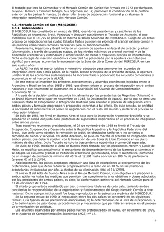 El tratado que crea la Comunidad y el Mercado Común del Caribe fue firmado en 1973 por Barbados,
Guyana, Jamaica y Trinidad Tobago. Sus objetivos son: a) promover la coordinación de la política
exterior de las partes firmantes, b) desarrollar áreas de cooperación funcional y c) alcanzar la
integración económica por medio del Mercado Común.
4.5. Mercado Común del Sur (MERCOSUR)
4.5.1. Antecedentes
El MERCOSUR fue constituido en marzo de 1991, cuando los presidentes y cancilleres de las
Repúblicas de Argentina, Brasil, Paraguay y Uruguay suscribieron el Tratado de Asunción, el que
establecía que el 1/1/95 se pondría en marcha la Unión Aduanera del MERCOSUR. Luego de un arduo
proceso de negociaciones los cuatro Estados Partes pusieron en vigencia el arancel externo común y
las políticas comerciales comunes necesarias para su funcionamiento.
Previamente, Argentina y Brasil iniciaron un camino de apertura unilateral de carácter gradual
(disminución, a través de sucesivas etapas, de los niveles máximos de arancel nominal y de la
dispersión arancelaria y eliminación y simplificación de trabas y requisitos previos de importación).
Dicha estrategia de inserción económica comercial fue potenciada por la apertura casi total que
significó para ambas economías la concreción de la Zona de Libre Comercio del MERCOSUR en tan
sólo cuatro años.
La ALADI ha sido el marco jurídico y normativo adecuado para promover los acuerdos de
integración entre dos o más países de la región. Desde principios de la presente década, la apertura
unilateral de las economías sudamericanas ha incrementado y potenciado los acuerdos comerciales y
económicos en el marco de la ALADI.
En ese marco se inscriben los primeros acercamientos y acuerdos económicos iniciados entre la
Argentina y Brasil en los años 1985 y 1986, que dieron origen al proceso de integración entre ambas
naciones y que finalmente se plasmaron en la suscripción del Acuerdo de Complementación
Económica Nº 14.
A través de la decisión política asumida inicialmente por los presidentes de Argentina (Alfonsín) y
de Brasil (Sarney) tuvo lugar en noviembre de 1985, la Declaración de Iguazú, por la cual se crea una
Comisión Mixta de Cooperación e Integración Bilateral para analizar el proceso de integración entre
ambos países y formular programas y propuestas concretas a tal efecto. En este sentido, se enfatizó
la necesidad de incrementar el poder de negociación con el resto del mundo y acelerar el proceso de
integración bilateral.
En julio de 1986, se firmó en Buenos Aires el Acta para la Integración Argentino-Brasileña y se
aprobaron en forma conjunta doce protocolos de significativa importancia en el proceso de integración
entre ambos países.
Tras sucesivas reuniones presidenciales, el 28 de noviembre de 1988 se firmó el Tratado de
Integración, Cooperación y Desarrollo entre la República Argentina y la República Federativa del
Brasil, que tenía como objetivo la remoción de todos los obstáculos tarifarios y no tarifarios al
comercio de bienes y servicios. En dicha dirección, se puso en marcha el proceso de integración entre
ambos países, que debería concluir con la formación de una Zona de Libre Comercio en un plazo
máximo de diez años. Dicho Tratado no tuvo la trascendencia económica y comercial esperada.
En Julio de 1990, mediante el Acta de Buenos Aires firmada por los presidentes Menem y Collor de
Mello, se modifica sustancialmente el mecanismo de desmantelamiento de las barreras al comercio y
se adopta un esquema gradual de reducción arancelaria generalizada, lineal y automática, partiendo
de un margen de preferencia mínimo del 40 % el 1/1/91 hasta concluir en 100 % de preferencia
(arancel 0) al 31/12/94.
Adicionalmente, los países aceptaron introducir una lista de excepciones al otorgamiento de las
preferencias, pero que debía reducirse progresivamente a razón de un 20 % de las posiciones
arancelarias involucradas por año, a efectos de su eliminación total el 31/12/94.
El anexo II del Acta de Buenos Aires creó el Grupo Mercado Común, cuyo objetivo era proponer a
ambos gobiernos todas las medidas que permitan dar cumplimiento a los objetivos y plazos adoptados
por los presidentes de ambos países, es decir, la conformación definitiva del Mercado Común para el
31 de diciembre de 1994.
El citado grupo estaba constituido por cuatro miembros titulares de cada país, teniendo ambas
cancillerías la responsabilidad de la organización y funcionamiento del Grupo Mercado Común a nivel
nacional. Dicho cuerpo institucional fue luego reproducido en la estructura orgánica del MERCOSUR.
En la segunda mitad de 1990 la negociación entre los dos países se concentró en los siguientes
temas: a) la fijación de las preferencias arancelarias, b) la determinación de la lista de excepciones, y
c) la delimitación de prioridades, procedimientos y mecanismos que permitieran avanzar en el proceso
de armonización de políticas.
Los acuerdos alcanzados por ambos países fueron protocolizados en ALADI, en noviembre de 1990,
en el Acuerdo de Complementación Económica (ACE) Nº 14.
9
 