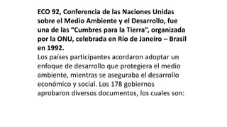 ECO 92, Conferencia de las Naciones Unidas
sobre el Medio Ambiente y el Desarrollo, fue
una de las “Cumbres para la Tierra”, organizada
por la ONU, celebrada en Río de Janeiro – Brasil
en 1992.
Los países participantes acordaron adoptar un
enfoque de desarrollo que protegiera el medio
ambiente, mientras se aseguraba el desarrollo
económico y social. Los 178 gobiernos
aprobaron diversos documentos, los cuales son:
 