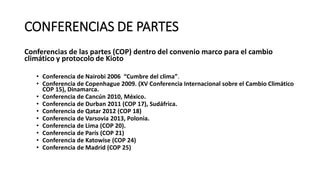 CONFERENCIAS DE PARTES
Conferencias de las partes (COP) dentro del convenio marco para el cambio
climático y protocolo de Kioto
• Conferencia de Nairobi 2006 “Cumbre del clima”.
• Conferencia de Copenhague 2009. (XV Conferencia Internacional sobre el Cambio Climático
COP 15), Dinamarca.
• Conferencia de Cancún 2010, México.
• Conferencia de Durban 2011 (COP 17), Sudáfrica.
• Conferencia de Qatar 2012 (COP 18)
• Conferencia de Varsovia 2013, Polonia.
• Conferencia de Lima (COP 20).
• Conferencia de París (COP 21)
• Conferencia de Katowise (COP 24)
• Conferencia de Madrid (COP 25)
 