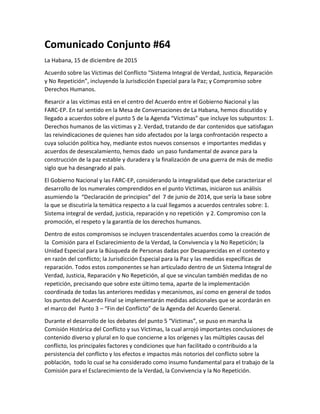 Comunicado Conjunto #64
La Habana, 15 de diciembre de 2015
Acuerdo sobre las Víctimas del Conflicto “Sistema Integral de Verdad, Justicia, Reparación
y No Repetición”, incluyendo la Jurisdicción Especial para la Paz; y Compromiso sobre
Derechos Humanos.
Resarcir a las víctimas está en el centro del Acuerdo entre el Gobierno Nacional y las
FARC-EP. En tal sentido en la Mesa de Conversaciones de La Habana, hemos discutido y
llegado a acuerdos sobre el punto 5 de la Agenda “Víctimas” que incluye los subpuntos: 1.
Derechos humanos de las víctimas y 2. Verdad, tratando de dar contenidos que satisfagan
las reivindicaciones de quienes han sido afectados por la larga confrontación respecto a
cuya solución política hoy, mediante estos nuevos consensos e importantes medidas y
acuerdos de desescalamiento, hemos dado un paso fundamental de avance para la
construcción de la paz estable y duradera y la finalización de una guerra de más de medio
siglo que ha desangrado al país.
El Gobierno Nacional y las FARC-EP, considerando la integralidad que debe caracterizar el
desarrollo de los numerales comprendidos en el punto Víctimas, iniciaron sus análisis
asumiendo la “Declaración de principios” del 7 de junio de 2014, que sería la base sobre
la que se discutiría la temática respecto a la cual llegamos a acuerdos centrales sobre: 1.
Sistema integral de verdad, justicia, reparación y no repetición y 2. Compromiso con la
promoción, el respeto y la garantía de los derechos humanos.
Dentro de estos compromisos se incluyen trascendentales acuerdos como la creación de
la Comisión para el Esclarecimiento de la Verdad, la Convivencia y la No Repetición; la
Unidad Especial para la Búsqueda de Personas dadas por Desaparecidas en el contexto y
en razón del conflicto; la Jurisdicción Especial para la Paz y las medidas específicas de
reparación. Todos estos componentes se han articulado dentro de un Sistema Integral de
Verdad, Justicia, Reparación y No Repetición, al que se vinculan también medidas de no
repetición, precisando que sobre este último tema, aparte de la implementación
coordinada de todas las anteriores medidas y mecanismos, así como en general de todos
los puntos del Acuerdo Final se implementarán medidas adicionales que se acordarán en
el marco del Punto 3 – “Fin del Conflicto” de la Agenda del Acuerdo General.
Durante el desarrollo de los debates del punto 5 “Víctimas”, se puso en marcha la
Comisión Histórica del Conflicto y sus Víctimas, la cual arrojó importantes conclusiones de
contenido diverso y plural en lo que concierne a los orígenes y las múltiples causas del
conflicto, los principales factores y condiciones que han facilitado o contribuido a la
persistencia del conflicto y los efectos e impactos más notorios del conflicto sobre la
población, todo lo cual se ha considerado como insumo fundamental para el trabajo de la
Comisión para el Esclarecimiento de la Verdad, la Convivencia y la No Repetición.
 