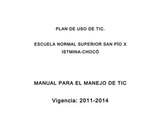 PLAN DE USO DE TIC.


ESCUELA NORMAL SUPERIOR SAN PÍO X
         ISTMINA-CHOCÓ




MANUAL PARA EL MANEJO DE TIC


      Vigencia: 2011-2014
 